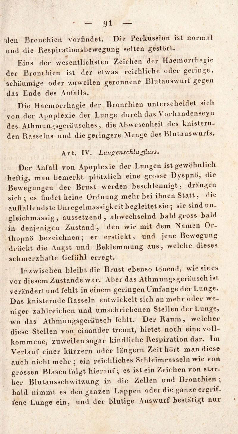 den Bronchien vorfindet. Die Perkussion ist normal und die Respirationsbewegung selten gestört. Eins der wesentlichsten Zeichen der Haemorrhagie der Bronchien ist der etwas reichliche oder geringe, schaumige oder zuweilen geronnene Blutauswurt gegen das Ende des Anfalls. Die Haemorrhagie der Bronchien unterscheidet sich von der Apoplexie der Lunge durch das \ orhandenseyn des Athmungsgeräusches , die Abwesenheit des knistern- den Rasseins und die geringere Menge des Blutauswurfs. Art. IV. Lungenschlagßuss. Der- Anfall von Apoplexie der Lungen ist gewöhnlich heftig, man bemerkt plötzlich eine grosse Dyspnö, die Bewegungen der Brust werden beschleunigt, drängen sich ; es findet keine Ordnung mehr bei ihnen Statt, die auffallendste Unregelmässigkeit begleitet sie ; sie sindun- gleichmässig, aussetzend, abwechselnd bald gross bald in denjenigen Zustand, den wir mit dem Namen Or- thopno bezeichnen-, er erstickt, und jene Bewegung drückt die Angst und Beklemmung aus, welche dieses schmerzhafte Gefühl erregt. Inzwischen bleibt die Brust ebenso tönend, wie sie es vor diesem Zustande war. Aber das Athmungsgeräusch ist verändert und fehlt in einem geringen Umfange der Lunge. Das knisternde Rasseln entwickelt sich an mehr oder we- niger zahlreichen und umschriebenen Stellen der Lunge, wo das Athmungsgeräusch fehlt. Der Raum, welcher diese Stellen von einander trennt, bietet noch eine voll- kommene, zuweilen sogar kindliche Respiration dar. Im Verlauf einer kürzern oder langem Zeit hört man diese auch nicht mehr; ein reichliches Schleimrasseln wie von grossen Blasen folgt hierauf; es ist ein Zeichen von star- ker Blutausschwitzung in die Zellen und Bronchien; bald nimmt es den ganzen Lappen oder die ganze ergrif- fene Lunge ein, und der blutige Auswurf bestätigt nur