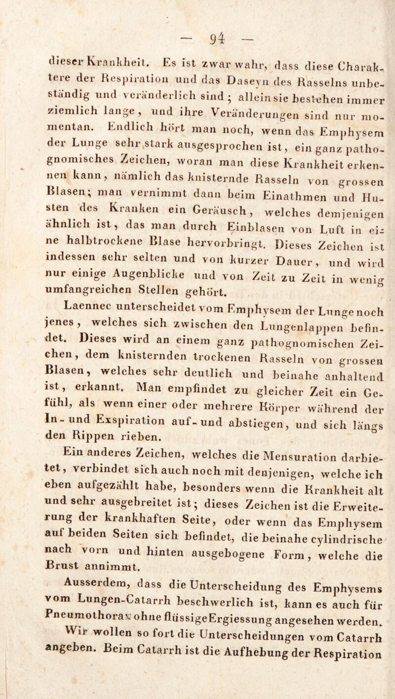 dieser Krankheit. Es ist zwar wahr, dass diese Charak- tere der Respiration und das Daseyn des Rasseins unbe- ständig und veränderlich sind ; allein sie bestehen immer ziemlich lange, und ihre Veränderungen sind nur mo- mentan. Endlich hört ma„ „0ch, wenn das Emphysem der Lunge sehr .stark ausgesprochen ist, ein ganz patho- gnomisches Zeichen, woran man diese Krankheit erken- nen kann, nämlich das knisternde Rasseln von grossen Blasen; man vernimmt dann beim Einathmen und Hu- sten des Kranken ein Geräusch, welches demjenigen ähnlich ist, das man durch Einblasen von Luft in ei-: ne halbtrockene Blase hervorbringt. Dieses Zeichen ist indessen sehr selten und von kurzer Dauer, und wird nur einige Augenblicke und von Zeit zu Zeit in wenig umfangreichen Stellen gehört. Laennec unterscheidet vom Emphysem der Lunge noch jenes , welches sich zwischen den Lungenlappen befin- det. Dieses wird an einem ganz pathognomischen Zei- chen, dem knisternden trockenen Rasseln von grossen Blasen, welches sehr deutlich und beinahe anhaltend ist, erkannt. Man empfindet zu gleicher Zeit ein Ge- fühl, als wenn einer oder mehrere Körper während der In-und Exspiration auf-und abstiegen, und sich längs den Rippen rieben. Ein anderes Zeichen, welches die Mensuration darbie- tet, verbindet sich auch noch mit denjenigen, weicheich eben aufgezKhlt habe, besonders wenn die Krankheit alt und sehr ausgebreitet ist; dieses Zeichen ist die Erweite- rung der krankhaften Seite, oder wenn das Emphysem auf beiden Seiten sich befindet, die beinahe cylindrische nach vom und hinten ausgebogene Form, welche die Brust annimmt. Ausserdem, dass die Unterscheidung des Emphysems vom Lungen-Catarrh beschwerlich ist, kann es auch für Pneumothorax ohne flüssigeErgiessung angesehen werden. Wir wollen so fort die Unterscheidungen vom Catarrh angeben. Beim Catarrh ist die Aufhebung der Respiration