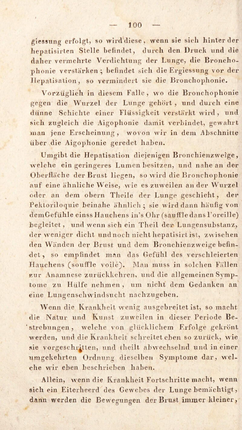 I — 100 — giessung erfolgt, so wird diese, wenn sie sich hinter der hepatisirten Stelle befindet, durch den Druck und die daher vermehrte Verdichtung der Lunge, die Broncho- phonie verstärken ; befindet sich die Ergiessung vor der Hepatisation, so vermindert sie die Bronchophonie. Vorzüglich in diesem Falle , wo die Bronchophonie gegen die Wurzel der Lunge gehört , und durch eine dünne Schichte einer Flüssigkeit verstärkt wird, und sich zugleich die Aigophonie damit verbindet, gewahrt man jene Erscheinung , wovon wir in dem Abschnitte über die Aigophonie geredet haben. Umgibt die Hepatisation diejenigen Bronchienzweige, welche ein geringeres Lumen besitzen, und nahe an der Oberfläche der Brust liegen, so wird die Bronchophonie auf eine ähnliche Weise, wie es zuweilen an der Wurzel oder an dem obern Theile der Lunge geschieht, der Pektoriloquie beinahe ähnlich; sie wird dann häufig von demGefühle einss Hauchens in’s Ohr (sauffledans Loreille) begleitet, und wenn sich ein Theil der Lungensubstanz, der weniger dicht und noch nicht hepatisirt ist, zwischen den Wänden der Brust und dem Bronchienzweige befin- det , so empfindet man das Gefühl des verschleierten Hauchens (souffle voile}. Man muss in solchen Fällen zur Anamnese zurückkehren, und die allgemeinen Symp- tome zu Hülfe nehmen , um nicht dem Gedanken an eine Lunoensehwindsucht nachzuoeben. O o Wenn die Krankheit wenig ausgebreitet ist, so macht die Natur und Kunst zuweilen in dieser Periode Be- ‘ Strebungen, welche von glücklichem Erfolge gekrönt werden, und die Krankheit schreitet eben so zurück, wie sie vorgeschritten, und theilt abwechselnd und in einer umgekehrten Ordnung dieselben Symptome dar, wel- che wir eben beschrieben haben. Allein, wenn die Krankheit Fortschritte macht, wenn sich ein Eiterheerd des Gewebes der Lunge bemächtigt, dann werden die Bewe<nmoen der Brust immer kleiner,