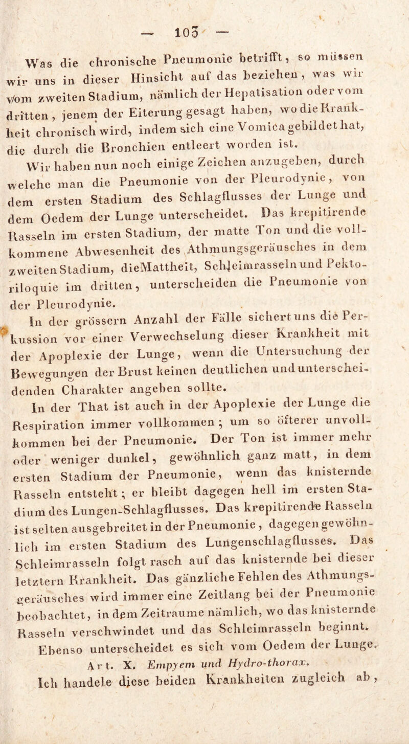 Was die chronische Pneumonie betrifft, so müssen Wir uns in dieser Hinsicht auf das beziehen , was wir Vom zweiten Stadium, nämlich der Hepatisation odervom dritten, jenem der Eiterung gesagt haben, wo die Krank- heit chronisch wird, indem sich eine Vomica gebildet hat, die durch die Bronchien entleert worden ist. Wir haben nun noch einige Zeichen anzugeben, durch welche man die Pneumonie von der Pleurodynie, von dem ersten Stadium des Schlagflusses der Lunge und dem Oedem der Lunge unterscheidet. Das krepitirende Hasseln im ersten Stadium, der matte Ton und die voll- kommene Abwesenheit des Athmungsgeräusches in dem zweiten Stadium, dieMattheit, Schjeimrasseln und Pekto- riloquie im dritten, unterscheiden die Pneumonie von der Pleurodynie. ln der grossem Anzahl der lalle sichert uns diePei- Aussion vor einer Verwechselung dieser Krankheit mit der Apoplexie der Lunge, wenn die Untersuchung der Beweoumren der Brust keinen deutlichen und unterschei- denden Charakter angeben sollte. In der That ist auch in der Apoplexie der Lunge die Respiration immer vollkommen; um so Öfterer unvoll- kommen bei der Pneumonie. Der Ton ist immer mehr oder weniger dunkel, gewöhnlich ganz matt, in dem ersten Stadium der Pneumonie, wenn das knisternde Rasseln entsteht; er bleibt dagegen hell im ersten Sta- dium des Lungen-Schlagflusses. Das krepitirende Rasseln ist selten ausgebreitet in der Pneumonie , dagegen gewöhn- . lieh im ersten Stadium des Lungenschlagflusses. Das Schleimrasseln folgt rasch auf das knisternde bei dieoer letztem Krankheit. Das gänzliche Fehlen des Athmungs- geräusches wird immer eine Zeitlang bei der Pneumonie beobachtet, in dem Zeiträume nämlich, wo das knisternde Rasseln verschwindet und das Schleimrasseln beginnt. Ebenso unterscheidet es sich vom Oedem der Lunge. Art. X. Empyem und Hydro-thorax. Ich handele diese beiden Krankheiten zugleich ab, /