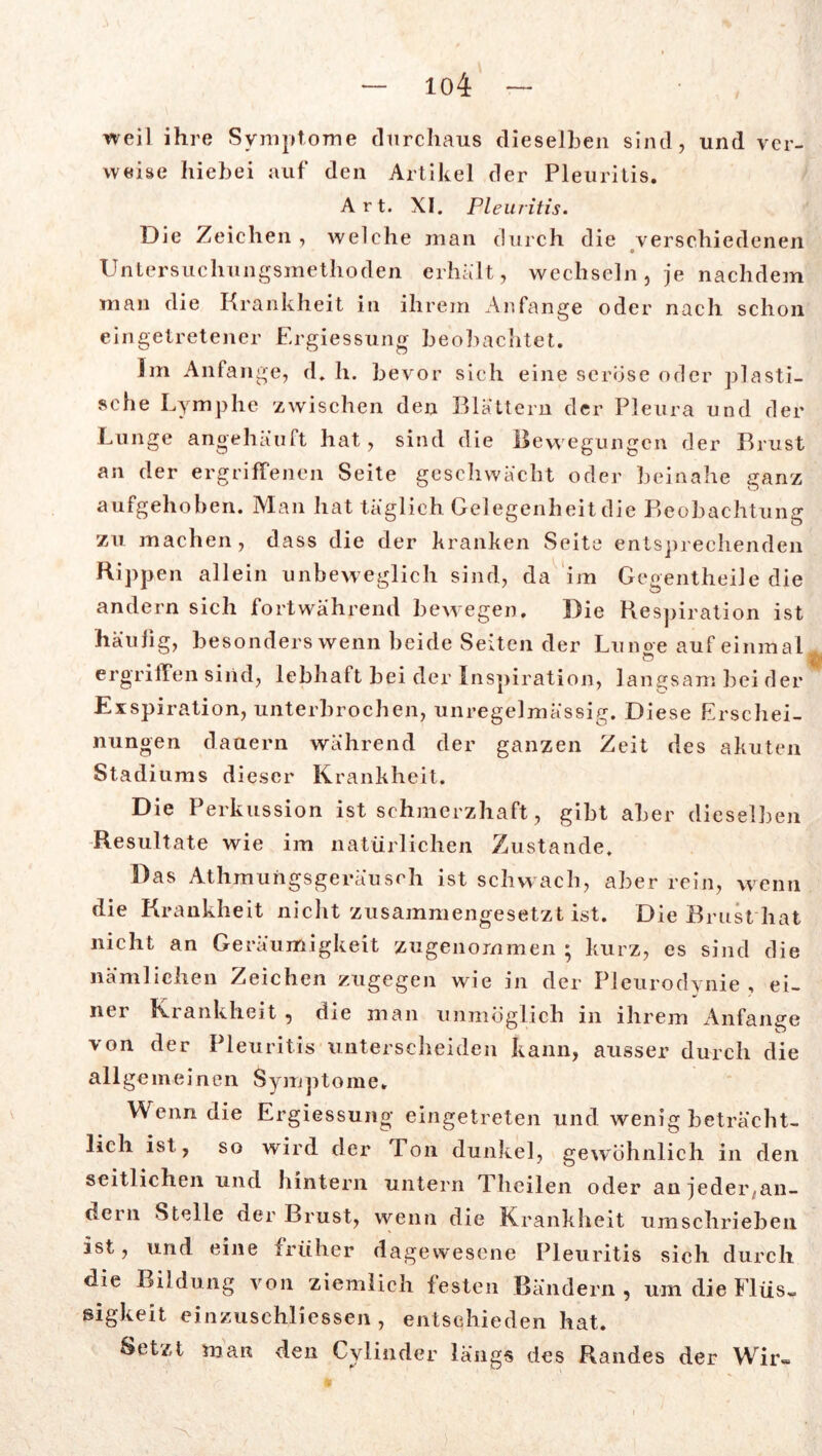 weil ihre Symptome durchaus dieselben sind, und ver- weise hiebei auf den Artikel der Pleuritis. Art. XI. Pleuritis. Die Zeichen, welche man durch die verschiedenen o Untersuchungsmethoden erhält, wechseln, je nachdem man die Krankheit in ihrem Anfänge oder nach schon eingetretener Ergiessung beobachtet. Im Anfänge, d. h. bevor sich eine seröse oder plasti- sche Lymphe zwischen den Blättern der Pleura und der Lunge angehäuft hat, sind die Bewegungen der Brust an der ergriffenen Seite geschwächt oder beinahe ganz aufgehoben. Man hat täglich Gelegenheit die Beobachtung zu machen, dass die der kranken Seite entsprechenden Hippen allein unbeweglich sind, da im Gegentheile die andern sich fortwährend bewegen. Die Respiration ist häufig, besonders wenn beide Seiten der Liinoe auf einmal ergriffen sind, lebhaft bei der Inspiration, langsam beider Exspiration, unterbrochen, unregelmässig. Diese Erschei- nungen dauern während der ganzen Zeit des akuten Stadiums dieser Krankheit. Die Perkussion ist schmerzhaft, gibt aber dieselben Resultate wie im natürlichen Zustande. Das Athmungsgeräuseh ist schwach, aber rein, wenn die Krankheit nicht zusammengesetzt ist. Die Brust hat nicht an Geräumigkeit zugenommen • kurz, es sind die nämlichen Zeichen zugegen wie in der Pleurodynie, ei- ner Krankheit , die man unmöglich in ihrem Anfänge von der Pleuritis unterscheiden kann, ausser durch die all g e m e i n e n Sym p t o me. Wenn die Ergiessung eingetreten und wenig beträcht- lich ist , so wird der Ton dunkel, gewöhnlich in den seitlichen und hintern untern Theilen oder anjedeiyan- dern Stelle der Brust, wenn die Krankheit umschrieben ist, und eine früher dagewesene Pleuritis sich durch die Bildung von ziemlich festen Bändern, um die Flüs- sigkeit einzuschliessen , entschieden hat. Setzt man den Cylinder längs des Randes der Wir-