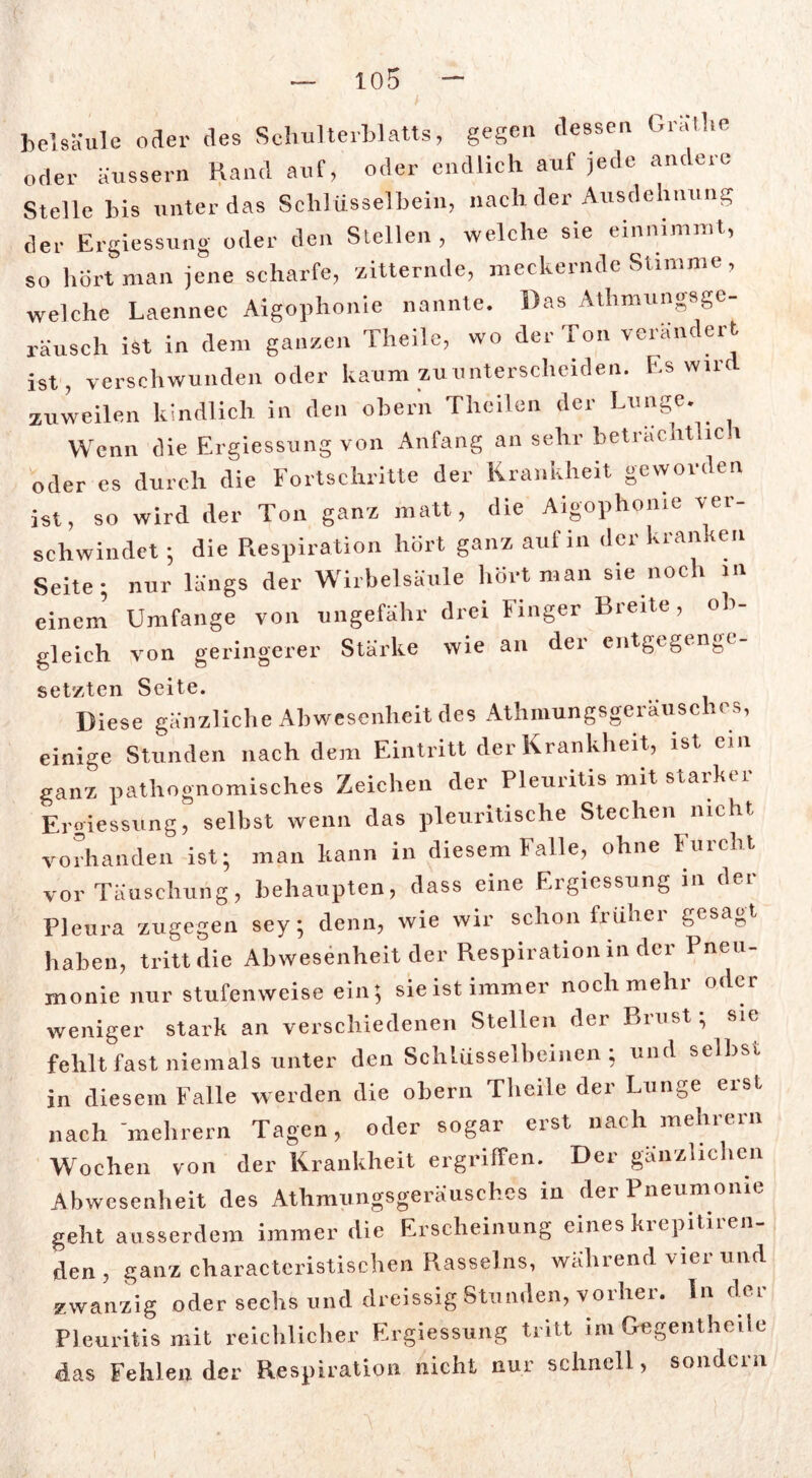 heisa ule oder des Schulterblatts, gegen dessen Grätlie oder äussern Rand auf, oder endlich auf jede andere Stelle bis unter das Schlüsselbein, nach der Ausdehnung der Ergiessung oder den Stellen, welche sie einnimmt, so hört man jene scharfe, zitternde, meckernde Stimme, welche Laennee Aigophonie nannte. Das Athmungsge- rausch ist in dem ganzen Theile, wo der Ton verändert ist, verschwunden oder kaum zuunterscheiden. F.s wird zuweilen kindlich in den ober'n Thcilen der Lunge. Wenn die Ergiessung von Anfang an sehr beträchtlich oder es durch die Fortschritte der Krankheit geworden ist, so wird der Ton ganz matt, die Aigophonie ver- schwindet ; die Respira tion hört ganz auf in der kranken Seite; nur längs der Wirbelsäule hört man sie noch in einem Umfange von ungefähr drei Finger Breite, ob- gleich von geringerer Starke wie an der entgegenge- setzten Seite. Diese gänzliche Abwesenheit des Athmungsgeräuschcs, einige Stunden nach dem Eintritt der Krankheit, ist ein ganz pathognomisches Zeichen der Pleuritis mit starker Ergiessung, selbst wenn das pleuritische Stechen nicht vorhanden ist; man kann in diesem Falle, ohne Furcht vor Täuschung, behaupten, dass eine Ergiessung in der Pleura zugegen sey; denn, wie wir schon früher gesagt haben, tritt die Abwesenheit der Respiration in der Pneu- monie nur stufenweise ein; sie ist immer noch mehr oder weniger stark an verschiedenen Stellen der Brust; sie fehlt fast niemals unter den Schlüsselbeinen ; und selbst in diesem Falle werden die obern Theile der Lunge erst nach mehrern Tagen, oder sogar erst nach mehrern Wochen von der Krankheit ergriffen. Der gänzlichen Abwesenheit des Athmungsgeräusches in der Pneumonie geht ausserdem immer die Erscheinung eines kicpitiien- den , ganz charactcristischen Rasseins, wählend \iei und zwanzig oder sechs und dreissig Stunden, vorher, ln dci Pleuritis mit reichlicher Ergiessung tritt im Gegentheiie das Fehlen der Respiration nicht nur schnell, sondern