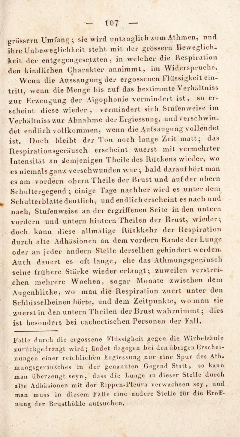 io? grossem Umfang; sie wird untauglich zum Athmen, und ihre Unbeweglichkeit steht mit der grossem Beweglich- keit der entgegengesetzten , in welcher die Respiration den kindlichen Charakter annimmt, im Widerspruche. Wenn die Aussaugung der ergossenen Flüssigkeit ein- tritt, wenn die Menge bis auf das bestimmte Verhältmss zur Erzeugung der Aigophonie vermindert ist, so er- scheint diese wieder , vermindert sich Stufenweise im Verhältniss zur Abnahme der Ergiessung, und verschwin- det endlich vollkommen, wenn die Aufsaugung vollendet ist. Doch bleibt der Ton noch lange Zeit matt; das Respirationsgeräusch erscheint zuerst mit vermehrtet Intensität an demjenigen Theile des Rückens wieder, wo es niemals ganz verschwunden war ; bald darauf hört man es am vordem obern Theile der Brust und auf der obern Schultergegend ; einige Tage nachher wird es unter dem * Schulterblatte deutlich, und endlich erscheint es nach und nach, Stufenweise an der ergriffenen Seite in den untern vordem und untern hintern Theilen der Brust, wieder; doch kann diese allmälige Rückkehr der Respiration durch alte Adhäsionen an dem vordem Rande der Lunge oder an jeder andern Stelle derselben gehindert werden. Auch dauert es oft lange, ehe das Atlunungsgeräusch seine frühere Stärke wieder erlangt; zuweilen verstrei- chen mehrere Wochen, sogar Monate zwischen dem Augenblicke, wo man die Respiration zuert unter den Schlüsselbeinen horte, und dem Zeitpunkte, wo man sie zuerst in den untern Theilen der Brust wahrnimmt; dies ist besonders bei cachectischen Personen der Fall. Falle durch die ergossene Flüssigkeit gegen die Wirbelsäule zurück ge drängt wird; findet dagegen bei den übrigen Erschei- nungen einer reichlichen Ergiessung nur eine Spur des Ath« mungsgeräusches in der genannten Gegend Statt, so kann man überzeugt seyn, dass die Lunge an dieser Stelle durch alte Adhäsionen mit der Rippen-Pleura verwachsen sey , und man muss in diesem Falle eine andere Stelle für die Eröff- nung der Brusthöhle aufsuchen.