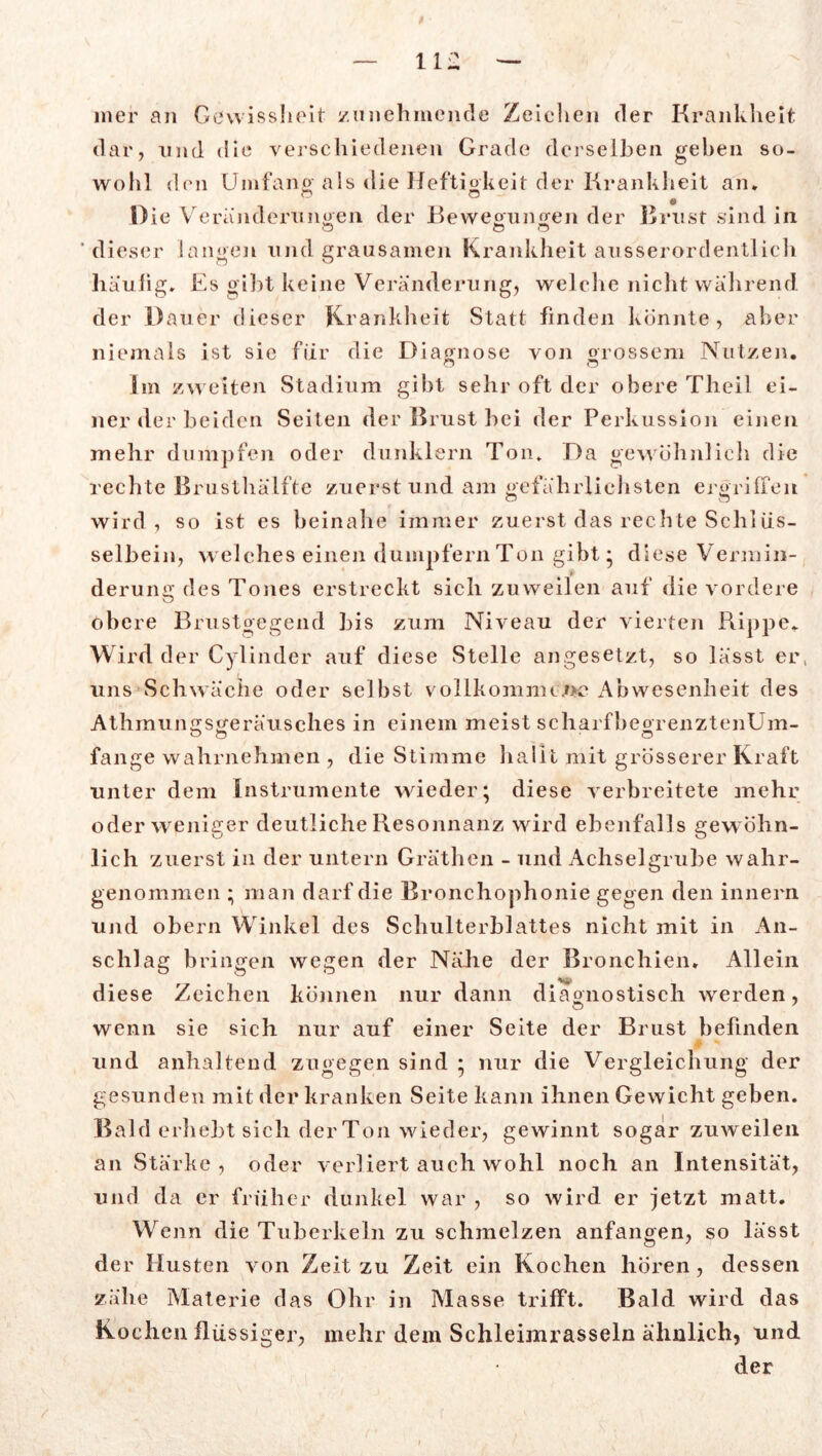 mer an Gewissheit zunehmende Zeichen der Krankheit dar, und die verschiedenen Grade derselben gehen so- wohl den Umfang' als die Heftigkeit der Krankheit an. Die Veränderungen der Bewegungen der Brust sind in ‘dieser langen und grausamen Krankheit ausserordentlich häuiig. Es gibt keine Veränderung, welche nicht während der Dauer dieser Krankheit Statt finden könnte, aber niemals ist sie für die Diagnose von grossem Nutzen. ca o Im zweiten Stadium gibt sehr oft der obere Theil ei- ner der beiden Seiten der Brust hei der Perkussion einen mehr dumpfen oder dunklern Ton. Da gewöhnlich die rechte Brusthälfte zuerst und am gefährlichsten ergriffen wird, so ist es beinahe immer zuerst das rechte Schlüs- selbein, welches einen dumpfern Ton gibt* diese Vermin- derung des Tones erstreckt sich zuweilen auf die vordere obere Brustgegend bis zum Niveau der vierten Rippe. Wird der Cylinder auf diese Stelle angesetzt, so lässt er, uns Schwäche oder selbst vollkommene Abwesenheit des Athmungsgeräusches in einem meist scharfheorenztenUm- fange wahrnehmen , die Stimme hallt mit grösserer Kraft unter dem Instrumente wieder; diese verbreitete mehr oder weniger deutliche Resonnanz wird ebenfalls gew öhn- lich zuerst in der untern Gräthen - und Achselgrube wahr- genommen ; man darf die Bronchophonie gegen den innern und obern Winkel des Schulterblattes nicht mit in An- schlag bringen wegen der Nähe der Bronchien. Allein diese Zeichen können nur dann diagnostisch werden, wenn sie sich nur auf einer Seite der Brust befinden 0 * und anhaltend zugegen sind ; nur die Vergleichung der gesunden mit der kranken Seite kann ihnen Gewicht geben. Bald erhebt sich der Ton wieder, gewinnt sogar zuweilen an Stärke , oder verliert auch wohl noch an Intensität, und da er früher dunkel war , so wird er jetzt matt. Wenn die Tuberkeln zu schmelzen anfangen, so lässt der Husten von Zeit zu Zeit ein Kochen hören, dessen zähe Materie das Ohr in Masse trifft. Bald wird das Kochen flüssiger, mehr dem Schleimrasseln ähnlich, und der