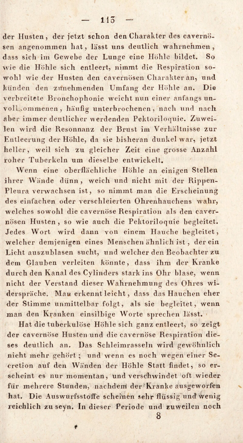 der Husten, der jetzt schon den Charakter des cavernö- sen angenommen hat, lasst uns deutlich wahrnehmen , dass sich im Gewebe der Lunge eine Höhle bildet. So wie die Höhle sich entleert, nimmt die Respiration so- wohl wie der Husten den cavernösen Charakter an, und künden den zitnehmenden Umfang der Höhle an. Die verbreitete Bronchophonie weicht nun einer anfangs un- vollkommenen , häufior unterbrochenen , nach und nach aber immer deutlicher werdenden Pektoriloquie. Zuwei- len wird die Resonnanz der Brust im Verhältnisse zur Entleerung der Hohle, da sie bisheran dunkel war, jetzt heller, weil sich zu gleicher Zeit eine grosse Anzahl roher Tuberkeln um dieselbe entwickelt. Wenn eine oberflächliche Höhle an einigen Stellen ihrer Wände dünn, weich und nicht mit der Rippen- Pleura verwachsen ist, so nimmt man die Erscheinung des einfachen oder verschleierten Ohrenhauchens wahr, welches sowohl die cavernöse Respiration als den caver- nösen Husten , so wie auch die Pektoriloquie begleitet. Jedes Wort wird dann von einem Hauche begleitet, welcher demjenigen eines Menschen ähnlich ist , der ein Licht auszublasen sucht, und welcher den Beobachter zu dem Glauben verleiten könnte, dass ihm der Kranke durch den Kanal des Cylinders stark ins Ohr blase, wenn nicht der Verstand dieser Wahrnehmung des Ohres wi- ö derspräche. Mau erkennt leicht, dass das Hauchen eher der Stimme unmittelbar folgt, als sie begleitet, wenn man den Kranken einsilbige Worte sprechen lässt. Hat die tuberkulöse Höhle sich ganz entleert, so zeigt der cavernöse Husten und die cavernöse Respiration die- ses deutlich an. Das Schleimrasseln wird gewöhnlich nicht mehr gehört ; und wenn es noch wegen einer Se- cretion auf den Wänden der Höhle Statt findet, so er- scheint es nur momentan, und verschwindet oft wieder für mehrere Stunden, nachdem der Kranke ausgeworfen hat. Die Auswurfsstoffe scheinen sehr flüssig und wenig reichlich zu seyn. In dieser Periode und zuweilen noch 8