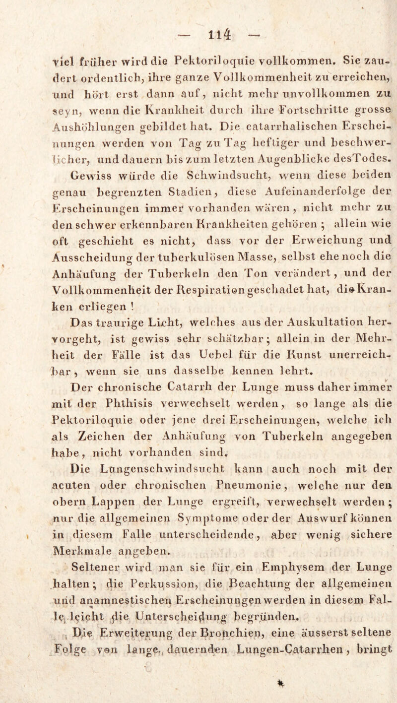 Viel früher wird die Pektoriloquie vollkommen. Sie zau- dert ordentlich, ihre ganze Vollkommenheit zu erreichen, und hört erst dann auf, nicht mehr unvollkommen zu seyn, wenn die Krankheit durch ihre Fortschritte grosse Aushöhlungen gebildet hat. Die catarrhalischen Erschei- nungen werden von Tag zu Tag heftiger und beschwer- licher, und dauern bis zum letzten Augenblicke desTodes. Gewiss würde die Schwindsucht, wenn diese beiden genau begrenzten Stadien, diese Aufeinanderfolge der Erscheinungen immer vorhanden wären , nicht mehr zu den schwer erkennbaren Krankheiten gehören * allein wie oft geschieht es nicht, dass vor der Erweichung und Ausscheidung der tuberkulösen Masse, selbst ehe noch die Anhäufung der Tuberkeln den Ton verändert, und der Vollkommenheit der Respiration geschadet hat, dio Kran- ken erliegen ! Das traurige Lieht, welches aus der Auskultation her- vorgeht, ist gewiss sehr schätzbar* allein in der Mehr- heit der Fälle ist das Uebel für die Kunst unerreich- bar, wenn sie uns dasselbe kennen lehrt. D er chronische Catarrh der Lunge muss daher immer mit der Phthisis verwechselt werden, so lange als die Pektoriloquie oder jene drei Erscheinungen, welche ich als Zeichen der Anhäufung von Tuberkeln angegeben habe, nicht vorhanden sind. Die Lungenschwindsucht kann auch noch mit der acuten oder chronischen Pneumonie, welche nur den obern Lappen der Lunge ergreift, verwechselt werden ; nur die allgemeinen Symptome oder der Auswurf können in diesem Falle unterscheidende, aber wenig sichere Merkmale angeben. Seltener wird man sie für ein Emphysem der Lunge halten; die Perkussion, die Beachtung der allgemeinen uiid anamnestischen Erscheinungen werden in diesem Fal- le leicht die Unterscheidung begründen. Die Erweiterung der Bronchien, eine äusserst seltene Folge von lange, dauernden Lungen-Catarrhen, bringt