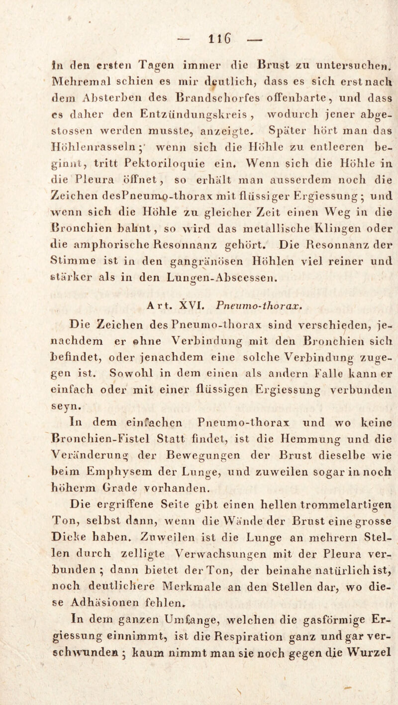 In den ersten Tagen immer die Brust zu untersuchen, Mehremal schien es mir deutlich, dass es sich erst nach dem Absterben des Brandschorfes offenbarte, und dass cs daher den Entzündungskreis , wodurch jener abge- stossen werden musste, anzeigte. Spater hört inan das HolilenrasseJn •• wenn sich die Höhle zu entleeren be- ginnt, tritt Pektoriloquie ein. Wenn sich die Höhle in die Pleura öffnet, so erhalt man ausserdem noch die Zeichen desPneunvo-thorax mit flüssiger Ergiessung * und wenn sich die Höhle zu gleicher Zeit einen Weg in die Bronchien bahnt, so wird das metallische Klingen oder die amphorische Resonnanz gehört. Die Resonnanz der Stimme ist in den gangränösen Höhlen viel reiner und stärker als in den Luiwen-Abscessen. Art. XVI. Pneumo-thorax. • f D ie Zeichen des Pneumo-thorax sind verschieden, je- nachdem er ©hne Verbindung mit den Bronchien sich befindet, oder jenachdem eine solche Verbindung zuge- gen ist. Sowohl in dem einen als andern Falle kann er einfach oder mit einer flüssigen Ergiessung verbunden seyn. In dem einfachen Pneumo-thorax und wo keine Bronchien-Fistel Statt findet, ist die Hemmung und die Veränderung der Bewegungen der Brust dieselbe wie beim Emphysem der Lunge, und zuweilen sogar in noch höherm Grade vorhanden. Die ergriffene Seite gibt einen hellen trommelartigen Ton, selbst dann, wenn die Wände der Brust eine grosse D icke haben. Zuweilen ist die Lunge an mehrern Stel- len durch zelligte Verwachsungen mit der Pleura ver- bunden ; dann bietet derTon, der beinahe natürlich ist, noch deutlichere Merkmale an den Stellen dar, wo die- se Adhäsionen fehlen. In dem ganzen Umfange, welchen die gasförmige Er- giessung einnimmt, ist die Respiration ganz und gar ver- schwunden • kaum nimmt man sie noch gegen die Wurzel s
