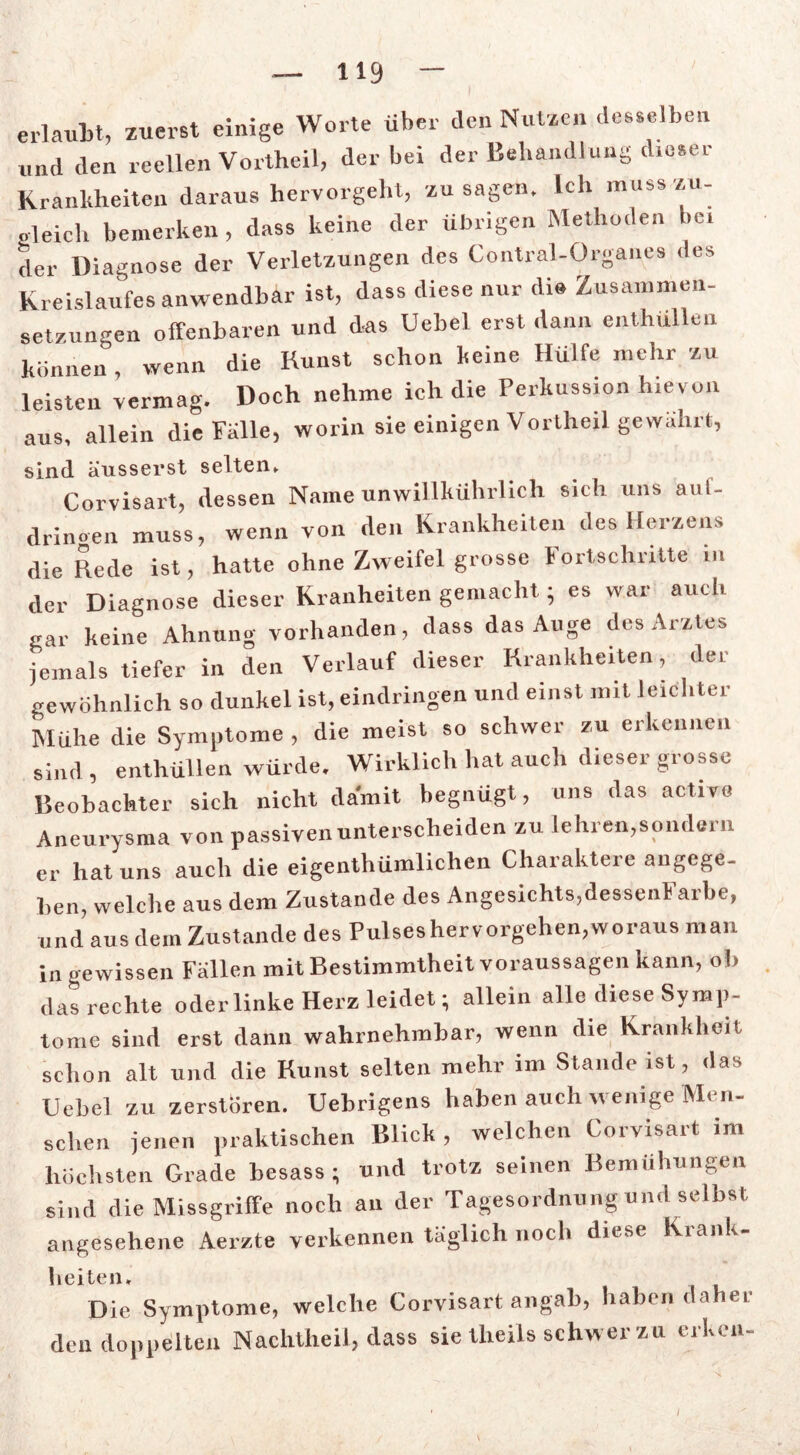 erlaubt, zuerst einige Worte über den Nutzen desselben und den reellen Vortheil, der bei der Behandlung dieser Krankheiten daraus hervorgeht, Zusagen. Ich muss zu- gleich bemerken, dass keine der übrigen Methoden bei der Diagnose der Verletzungen des Contral-Organes des Kreislaufes anwendbar ist, dass diese nur die Zusammen- setzungen offenbaren und das Uebel erst dann enthüllen können, wenn die Kunst schon keine Hülfe mehr zu leisten vermag. Doch nehme ich die Perkussion h.evon aus, allein die Fülle, worin sie einigen Vortheil gewahrt, sind äusserst selten» Corvisart, dessen Name unwillkührlich sich uns aul- drinoen muss, wenn von den Krankheiten des Herzens die Rede ist, hatte ohne Zweifel grosse Fortschritte m der Diagnose dieser Kranheiten gemacht; es war auch gar keine Ahnung vorhanden, dass das Auge des Arztes jemals tiefer in den Verlauf dieser Krankheiten, der gewöhnlich so dunkel ist, eindringen und einst mit leichter blühe die Symptome , die meist so schwer zu erkennen sind , enthüllen würde. Wirklich hat aucli dieser grosse Reobachter sich nicht damit begnügt, uns das active Aneurysma von passiven unterscheiden zu lehren,sondern er hat uns auch die eigenthümlichen Charaktere angege- ben, welche aus dem Zustande des Angesichts,dessenFarbe, und aus dem Zustande des Pulses hervorgehen,woraus man in gewissen Fallen mit Bestimmtheit Voraussagen kann, ob das rechte oder linke Herz leidet; allein alle diese Symp- tome sind erst dann wahrnehmbar, wenn die Krankheit schon alt und die Kunst selten mehr im Stande ist, das Uebel zu zerstören. Uebrigens haben auch wenige Men- schen jenen praktischen Blick , welchen Corvisart im höchsten Grade besass; und trotz seinen Bemühungen sind die Missgriffe noch an der Tagesordnung und selbst angesehene Aerzte verkennen täglich noch diese Kianl, lieiten* Die Symptome, welche Corvisart an gab, haben daher den doppelten Nachtheil, dass sie theiis schw er zu erken-