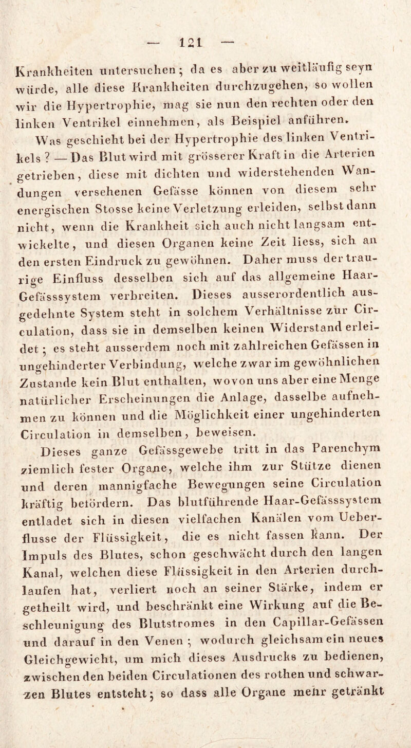 Krankheiten untersuchen; daes aber zu weitläufig seyn würde, alle diese Krankheiten durchzugehen, so wollen wir die Hypertrophie, mag sie nun den rechten oder den linken Ventrikel einnehmen, als Beispiel anführen» Was geschieht bei der Hypertrophie des linken Ventri- kels ? —Das Blut wird mit grosserer Kraft in die Arterien getrieben, diese mit dichten und widerstehenden Wan- dungen versehenen Gefasse können von diesem sehr energischen Stosse keine Verletzung erleiden, selbstdann nicht, wenn die Krankheit sich auch nicht langsam ent- wickelte, und diesen Organen keine Zeit liess, sich an den ersten Eindruck zu gewöhnen. Daher muss der trau- rige Einfluss desselben sich auf das allgemeine Haar- Gefässsystem verbreiten. Dieses ausserordentlich aus- gedehnte System steht in solchem Verhältnisse zur Cir- culation, dass sie in demselben keinen Widerstand erlei- det ; es steht ausserdem noch mit zahlreichen Gefässen in ungehinderter Verbindung, welche zwar im gewöhnlichen Zustande kein Blut enthalten, wovon uns aber eine Menge natürlicher Erscheinungen die Anlage, dasselbe aufneh- men zu können und die Möglichkeit einer ungehinderten Circulation in demselben, beweisen. Dieses ganze Gefässgewebe tritt in das Parenchym ziemlich fester Organe, welche ihm zur Stütze dienen und deren mannigfache Bewegungen seine Circulation kräftig befördern. Das blutführende Haar-Gefässsystem entladet sich in diesen vielfachen Kanälen vom Ueber- flusse der Flüssigkeit, die es nicht fassen kann. Der Impuls des Blutes, schon geschwächt durch den langen Kanal, welchen diese Flüssigkeit in den Arterien durch- laufen hat, verliert noch an seiner Stärke, indem er getheilt wird, und beschränkt eine Wirkung auf die Be- schleuniouno* des Blutstromes in den Capillar-Gefässen o o und darauf in den Venen^ wodurch gleichsam ein neues Gleichgewicht, um mich dieses Ausdrucks zu bedienen, zwischen den beiden Circulationen des rothen und schwar- zen Blutes entsteht* so dass alle Organe mehr getränkt