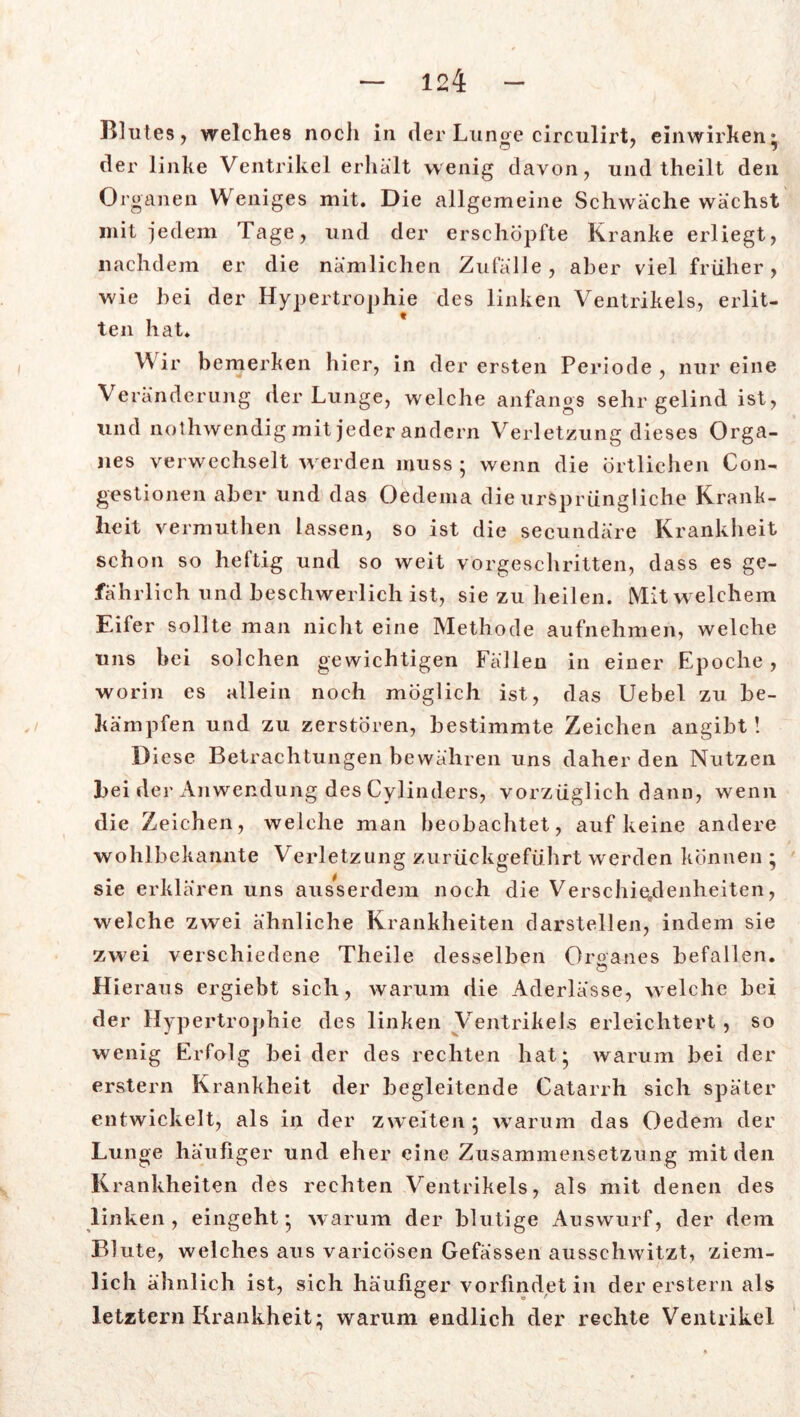 Blutes , welches noch in der Luno-e circulirt, einwirhen: O ' l der linke Ventrikel erhält wenig davon, und theilt den Organen Weniges mit. Die allgemeine Schwäche wächst mit jedem Tage, und der erschöpfte Kranke erliegt, nachdem er die nämlichen Zufälle, aber viel früher, wie hei der Hypertrophie des linken Ventrikels, erlit- ten hat» V ir bemerken hier, in der ersten Periode , nur eine Veränderung der Lunge, welche anfangs sehr gelind ist, und nothwendigmit jeder andern Verletzung dieses Orga- nes verwechselt w erden muss * wenn die örtlichen Con- gestionen aber und das Oedema die ursprüngliche Krank- heit vermuthen lassen, so ist die secundäre Krankheit schon so heftig und so weit vorgeschritten, dass es ge- fährlich und beschwerlich ist, sie zu heilen. Mit w elchem Eifer sollte man nicht eine Methode aufnehmen, welche uns hei solchen gewichtigen Fällen in einer Ep oclie , worin es allein noch möglich ist, das Uebel zu be- kämpfen und zu zerstören, bestimmte Zeichen angibt! Diese Betrachtungen bewähren uns daher den Nutzen hei der Anwendung des Cylinders, vorzüglich dann, wenn die Z eichen, welche man beobachtet, auf keine andere wohlbekannte Verletzung zurückgeführt werden können • sie erklären uns ausserdem noch die Verschiedenheiten, welche zwrei ähnliche Krankheiten darstellen, indem sie zwei verschiedene Theile desselben Organes befallen. o Hieraus ergiebt sich, warum die Aderlässe, welche bei der Hypertrophie des linken Ventrikels erleichtert , so wenig Erfolg beider des rechten hat* warum bei der erstem Krankheit der begleitende Catarrh sich später entwickelt, als in der zweiten • warum das Oedem der Lunge häufiger und eher eine Zusammensetzung mit den Krankheiten des rechten Ventrikels, als mit denen des linken, eingeht* warum der blutige Auswurf, der dem Blute, welches aus varicösen Gefassen ausschwitzt, ziem- lich ähnlich ist, sich häufiger vorfindet in der erstem als letztem Krankheit; warum endlich der rechte Ventrikel