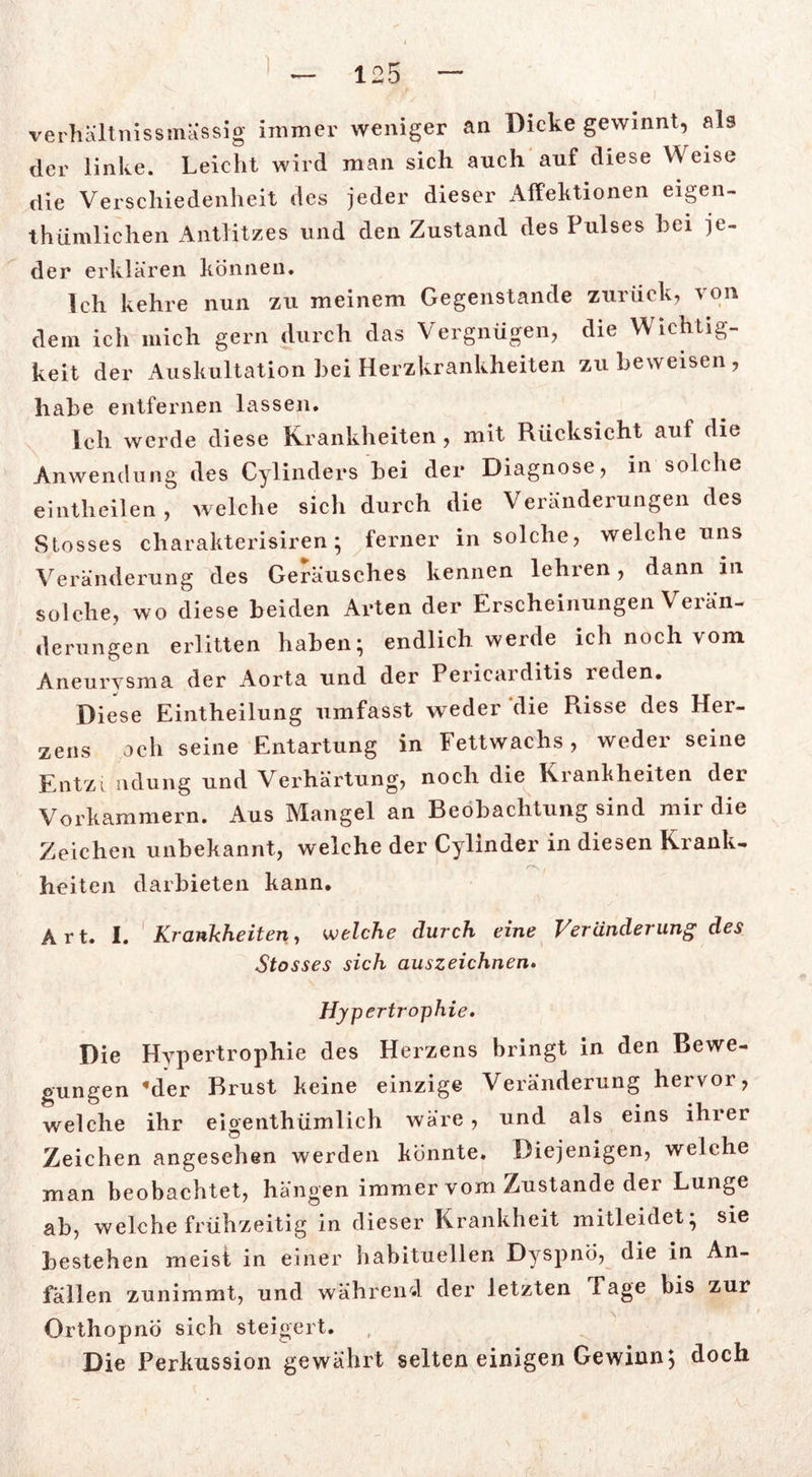 verhaltnissmässi g immer weniger an Dicke gewinnt, als der linke. Leicht wird man sich auch auf diese Weise die Verschiedenheit des jeder dieser Affektionen eigen- thümlichen Antlitzes und den Zustand des Pulses hei je- der erklären können. Ich kehre nun zu meinem Gegenstände zurück, von dem ich mich gern durch das Vergnügen, die Wichtig- keit der Auskultation hei Herzkrankheiten zu beweisen , habe entfernen lassen. Ich werde diese Krankheiten , mit Rücksicht auf die Anwendung des Cylinders bei der Diagnose, in solche eintheilen, welche sich durch die Veränderungen des Stosses charakterisiren ; ferner in solche, welche uns Veränderung des Geräusches kennen lehren, dann in solche, wo diese beiden Arten der Erscheinungen Verän- derungen erlitten haben; endlich werde ich noch vom Aneurysma der Aorta und der Pericaiditis leden. Diese Eintheilung umfasst weder die Risse des Her- zens och seine Entartung in Fettwachs, weder seine Entzi ndung und Verhärtung, noch die Krankheiten der Vorkammern. Aus Mangel an Beobachtung sind mir die Zeichen unbekannt, welche der Cylinder in diesen Krank- heiten darbieten kann. Art. I. Krankheiten, welche durch eine Veränderung des Stosses sich auszeichnen. Hypertrophie. Die Hypertrophie des Herzens bringt in den Bewe- gungen «der Brust keine einzige Veränderung hervor, welche ihr eigenthümlich wäre, und als eins ihrer Zeichen angesehen werden könnte. Diejenigen, welche man beobachtet, hängen immer vom Zustande der Lunge ab, welche frühzeitig in dieser Krankheit mitleidet; sie bestehen meist in einer habituellen Dyspnö, die in An- fällen zunimmt, und während der letzten Läge bis zur OrthopnÖ sich steigert. Die Perkussion gewährt selten einigen Gewinn; doch