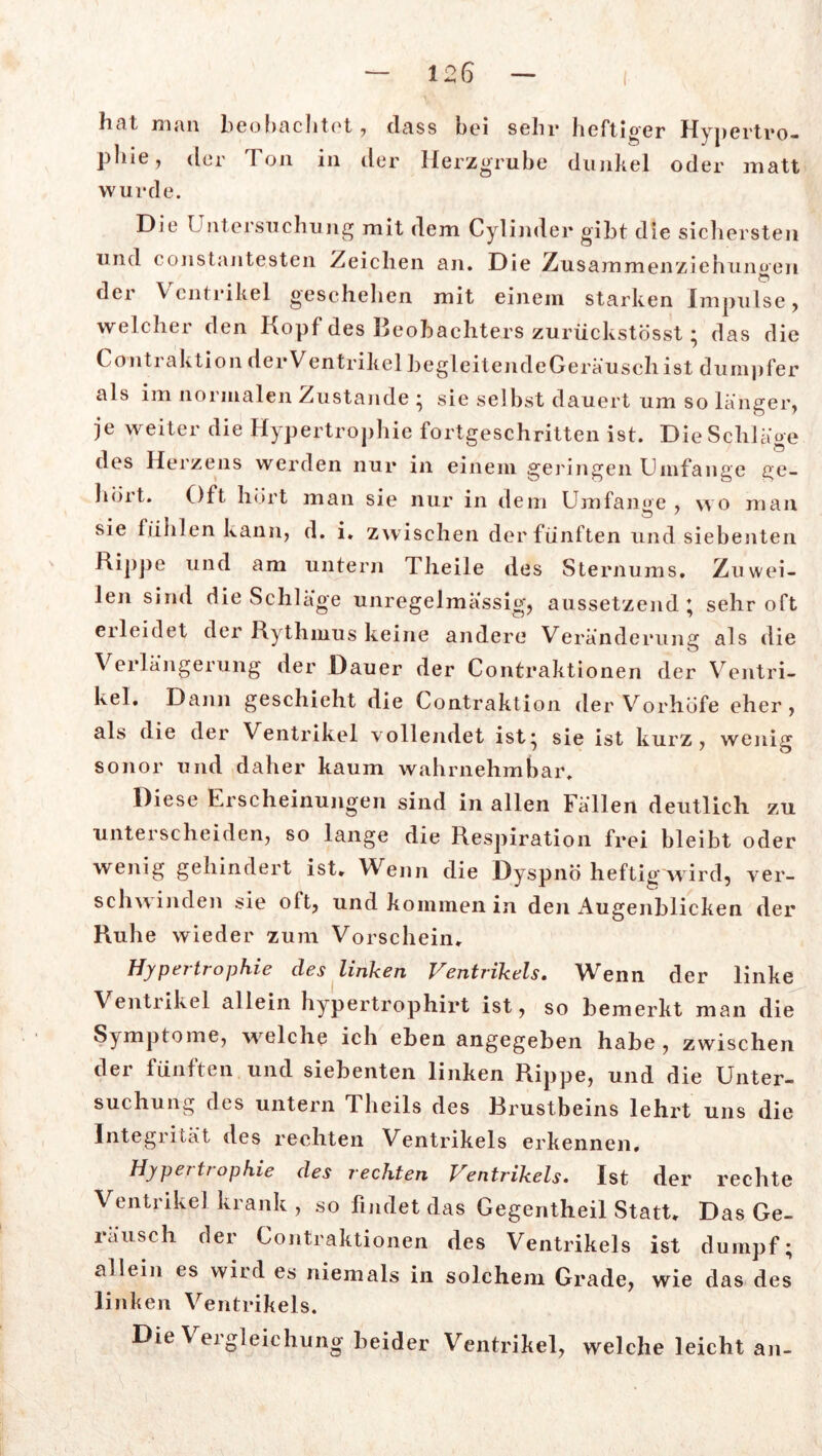 linL man beobachtet , dass bei sein* heftiger Hypertro- phie, der Ton in der Herzgrube dunkel oder matt wurde. Die Untersuchung mit dem Cylinder gibt die sichersten und constan testen Zeichen an. Die Zusammenziehunoen der Ventrikel geschehen mit einem starken Impulse, welcher den Kopf des Beobachters zurückstösst; das die Contraktion derVentrikel begleitendeGeräusch ist dumpfer als im normalen Zustande • sie selbst dauert um so länger, je weiter die Hypertrophie fortgeschritten ist. Die Schläge des Herzens werden nur in einem geringen Umfange ge- bürt. Oft hört man sie nur in dem Umfange , wo man sie fühlen kann, d. i. zwischen der fünften und siebenten Rippe und am untern Theile des Sternums. Zuwei- len sind die Schläge unregelmässig, aussetzend; sehr oft erleidet der Rythmus keine andere Veränderung als die o Verlängerung der Dauer der Contraktionen der Ventri- kel. Dann geschieht die Contraktion der Vorhöfe eher, als die der Ventrikel vollendet ist; sie ist kurz, wenig sonor und daher kaum wahrnehmbar. Diese Erscheinungen sind in allen Fällen deutlich zu unterscheiden, so lange die Respiration frei bleibt oder wenig gehindert ist. Wenn die Dyspnö heftig wird, ver- schwinden sie oit, und kommen in den Augenblicken der Ruhe wieder zum Vorschein. Hypertrophie des linken Ventrikels. Wenn der linke Ventrikel allein hypertrophirt ist, so bemerkt man die Symptome, welche ich eben angegeben habe, zwischen der fünften und siebenten linken Rippe, und die Unter- suchung des untern 1 heils des Rrustbeins lehrt uns die Integrität des rechten Ventrikels erkennen, Hyper tr ophie des rechten Ventrikels» Ist der rechte Ventrikel krank , so findet das Gegentheil Statt. Das Ge- räusch der Contraktionen des Ventrikels ist dumpf; allein es wird es niemals in solchem Grade, wie das des linken Ventrikels. Die Vergleichung beider Ventrikel, welche leicht an-