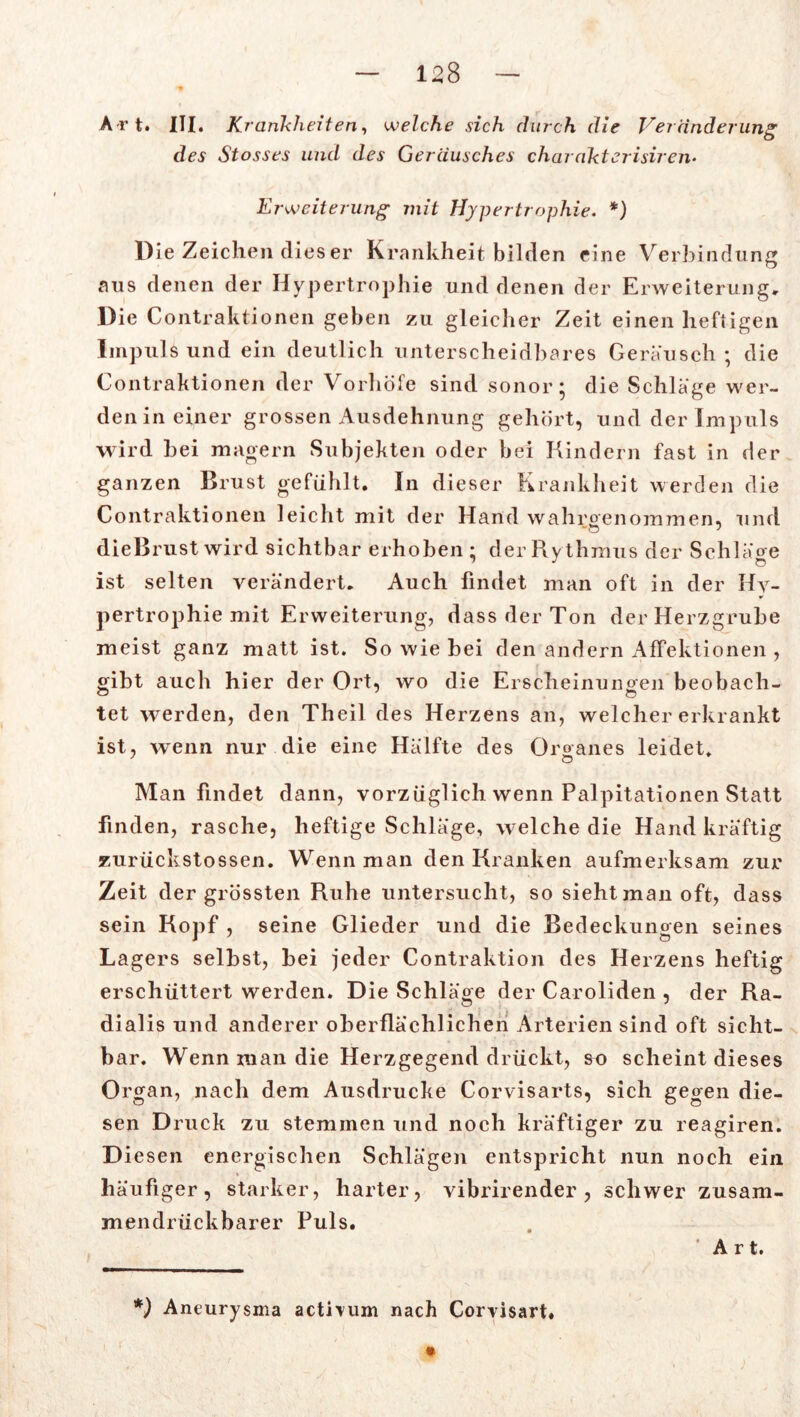 Art. III. Krankheiten, welche sich durch die Veränderung des Stosses und des Geräusches charakterisiren• Erweiterung mit Hypertrophie. *) Die Zeichen dies er Krankheit bilden eine Verbindung aus denen der Hypertrophie und denen der Erweiterung, Die Contraktionen geben zu gleicher Zeit einen heftigen Impuls und ein deutlich unterscheidbares Geräusch; die Contraktionen der Vorhöfe sind sonor; die Schläge wer- den in einer grossen Ausdehnung gehört, und der Impuls wird bei magern Subjekten oder bei Kindern fast in der ganzen Brust gefühlt. In dieser Krankheit werden die Contraktionen leicht mit der Hand wahroenommen, und dieBrust wird sichtbar erhoben ; der Ry thmus der Schläge ist selten verändert. Auch findet man oft in der Hy- pertrophie mit Erweiterung, dass der Ton der Herzgrube meist ganz matt ist. So wie bei den andern Affektionen , gibt auch hier der Ort, wo die Erscheinungen beobach- tet werden, den Theil des Herzens an, welcher erkrankt ist, wenn nur die eine Hälfte des Organes leidet. Man findet dann, vorzüglich wenn Palpitationen Statt finden, rasche, heftige Schläge, welche die Hand kräftig zurückstossen. Wenn man den Kranken aufmerksam zur Zeit der grössten Ruhe untersucht, so sieht man oft, dass sein Kopf , seine Glieder und die Bedeckungen seines Lagers selbst, bei jeder Contraktion des Herzens heftig erschüttert werden. Die Schläge der Caroliden , der Ra- dialis und anderer oberflächlichen Arterien sind oft sicht- bar. Wenn man die Herzgegend drückt, so scheint dieses Organ, nach dem Ausdrucke Corvisarts, sich gegen die- sen Druck zu stemmen und noch kräftiger zu reagiren. Diesen energischen Schlägen entspricht nun noch ein häufiger, starker, harter, vibrirender , schwer zusam- mendrückbarer Puls. Art. *) Aneurysma actiium nach Corvisart.