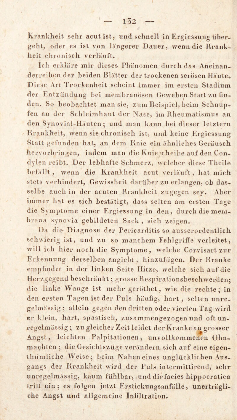 Krankheit sehr acut ist, und schnell in Ergiessung über- geht, oder es ist von längerer Dauer, wenn die Krank- heit chronisch verläuft* Ich erkläre mir dieses Phänomen durch das Aneinan- derreiben der Leiden Blätter der trockenen serösen Häute. D iese Art Trockenheit scheint immer im ersten Stadium der Entzündung hei membranösen Geweben Statt zu fin- den. So beobachtet man sie, zum Beispiel, beim Schnup- fen an der Schleimhaut der Nase, im Rheumatismus an den Synovial-Häuten; und man kann bei dieser letztem Krankheit, wenn sie chronisch ist, und keine Ergiessung Statt gefunden hat, an dem Knie ein ähnliches Geräusch he rvorbringen, indem man die Knie 'cheibe auf den Con- dylen reibt. Der lebhafte Schmerz, welcher diese Theile befällt, wenn die Krankheit acut verläuft, hat mich stets verhindert, Gewissheit darüber zu erlangen, ob das- selbe auch in der acuten Krankheit zugegen sey. Aber immer hat es sich bestätigt, dass selten am ersten Tage die Symptome einer Ergiessung in den, durch die mem- brana Synovia gebildeten Sack , sich zeigen. Da die Diagnose der Pericarditis so ausserordentlich schwierig ist, und zu so manchem Fehlgriffe verleitet, will ich hier noch die Symptome , welche Corvisart zur Erkennung derselben angiebt, hinzufügen. Der Kranke empfindet in der linken Seite Hitze, welche sich auf die Herzgegend beschränkt* grosse Respirationsbeschwerden; die linke Wange ist mehr geröthet, wie die rechte 1 in den ersten Tagen ist der Puls häufig, hart, selten unre- gelmässig ; allein gegen den dritten oder vierten Tag wird er klein, hart, spastisch, zusammengezogen und oft un- regelmässig ; zu gleicher Zeit leidet der Kranke an grosser Angst, leichten Palpitationen, unvollkommenen Ohn- mächten ; die Gesichtszüge verändern sich auf eine eigen- thümliche Weise; beim Nahen eines unglücklichen Aus- gangs der Krankheit wird der Puls intermittirend, sehr unregelmässig, kaum fühlbar, und diefacies hippocratica tritt ein; es folgen jetzt Erstickungsanfälle, unerträgli- che Angst und allgemeine Infiltration.