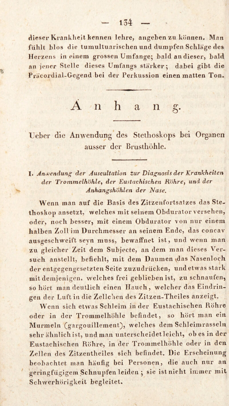 dieser Krankheit kennen lehre, angeben zu können. Man fühlt blos die tumultuarischen und dumpfen Schläge des Herzens in einem grossen Umfange; bald an dieser, bald an jener Stelle dieses Umfangs stärker; dabei gibt die Präcordial-Gegend bei der Perkussion einen matten Ton. Anhang. Uebcr die Anwendung des Stethoskops bei Organen ausser der Brusthöhle. I. Anwendung der Auscultation zur Diagnosis der Krankheiten der Trommelhohle, der Eustachischen Rohre, und der Anhangshöhlen der Nase. Wenn man auf die Basis des Zitzenfortsatzes das Ste- thoskop ansetzt, welches mit seinem Obdurator versehen, oder, noch besser, mit einem Obdurator von nur einem halben Zoll im Durchmesser an seinem Ende, das concav ausoeschweift seyn muss, bewaffnet ist, und wenn man zu gleicher Zeit dem Subjecte, an dem man dieses Ver- such anstellt, befiehlt, mit dem Daumen \das Nasenloch der entgegengesetzten Seite zuzudrücken, und etwas stark mit demjenigen, welches frei geblieben ist, zu schnaufen, so hört man deutlich einen Hauch, welcher das Eindrin- gen der Luft in die Zellchen des Zitzen-Theiles anzeigt. Wenn sich etwas Schleim in der Eustachischen Röhre oder in der Trommelhöhle befindet, so hört man ein Murmeln (gargouillemenO, welches dem Schleimrasseln sehr ähnlich ist, und man unterscheidetleicht, ob es in der Eustachischen Röhre, in der Trommelhöhle oder in den Zellen des Zitzentheiles sich befindet. Die Erscheinung beobachtet man häufig bei Personen, die auch nur an geringfügigem Schnupfen leiden ; sie ist nicht immer mit Schwerhörigkeit begleitet.