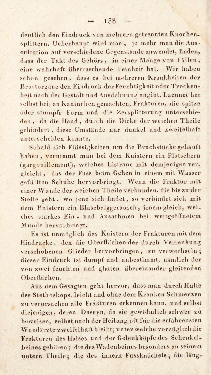 deutlich den Eindruck von mehrern getrennten Knochen- splittern. Ueberhaupt wird man, je mehr man die Aus- cultation auf verschiedene Gegenstände anwendet, finden, dass der Takt des Gehörs, in einer Menge von Fällen, eine wahrhaft überraschende Feinheit hat. Wir haben schon gesehen , dass es hei mehreren Krankheiten der Brustorgane den Eindruck der Feuchtigkeit oder Trocken- heit nach der Gestalt und Ausdehnung angibt. Laennec hat seihst bei, an Kaninchen gemachten, Frakturen, die spitze oder stumpfe Form und die Zersplitterung unterschie- den , da die Hand, durch die Dicke der weichen Theile gehindert, diese Umstände nur dunkel und zweifelhaft unterscheiden konnte. Sobald sich Flüssigkeiten um die Bruchstücke gehäuft haben, vernimmt man hei dem Knistern ein Plätschern (gargouillement), welches Lisfranc mit demjenigen ver- gleicht , das der Fuss beim Gehen in einem mit Wasser gefüllten Schuhe hervorbringt. Wenn die Fraktur mit einer Wunde der weichen Theile verbunden, die bis zu der Stelle geht, wo jene sich findet, so verbindet sich mit dem Knistern ein Blasebalggeräusch, jenem gleich, wel- ches starkes Ein - und Ausathmen hei weitgeöffnetem Munde hervorbringt. Es ist unmöglich das Knistern der Frakturen mit dem Eindrücke, den die Oberflächen der durch Verrenkung verschobenen Glieder hervorbringen, zu verwechseln*, dieser Eindruck ist dumpf und unbestimmt, nämlich der von zwei feuchten und glatten übereinander gleitenden Oberflächen. Aus dem Gesagten geht hervor, dass man durch Hülfe des Stethoskops, leicht und ohne dem Kranken Schmerzen zu verursachen alle Frakturen erkennen kann, und selbst diejenigen, deren Daseyn, da sie gewöhnlich schwer zu beweisen, selbst nach der Heilung oft für die erfahrensten Wundärzte zweifelhaft bleibt; unter welche vorzüglich die Frakturen des Halses und der Gelenkköpfe des Schenkel- beines gehören ; die des Wadenbeines besonders an seinem untern Theile; die des innern Fussknöchels; die läng-