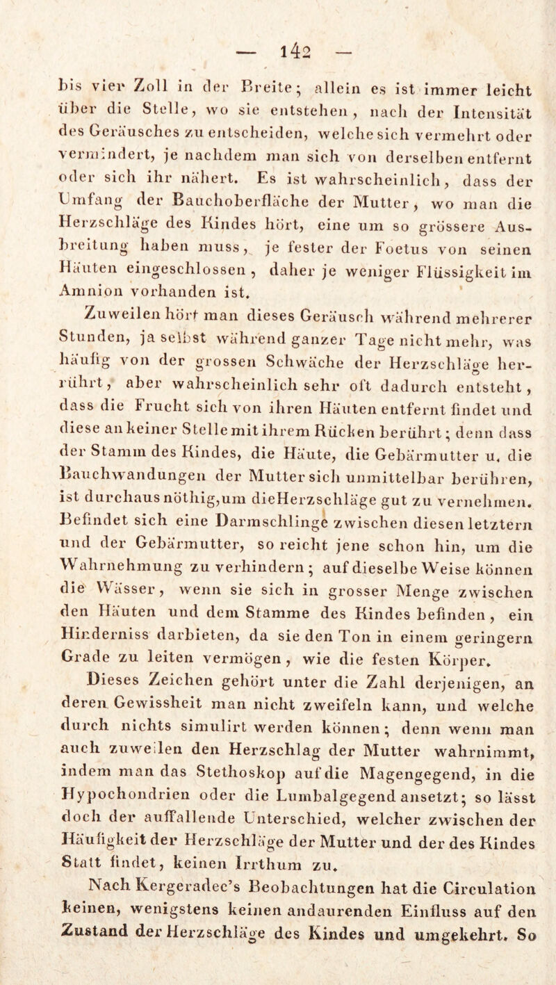 bis vier Zoll in der Breite; allein es ist immer leicht über die Stelle? wo sie entstehen, nach der Intensität des Geräusches zu entscheiden, welche sich vermehrt oder vermindert, je nachdem man sieh von derselben entfernt oder sich ihr nähert. Es ist wahrscheinlich, dass der Gm fang der Bauchoberfläche der Mutter, wo man die Herzschläge des Kindes hört, eine um so grössere Aus- breitung haben muss, je fester der Foetus von seinen Häuten eingeschlossen , daher je weniger Flüssigkeit im Amnion vorhanden ist. Zuweilen hört man dieses Geräusch während mehrerer Stunden, ja selbst während ganzer Tage nicht mehr, was häufig von der grossen Schwäche der Herzschläge her- rührt, aber wahrscheinlich sehr olt dadurch entsteht, dass die Frucht sich von ihren Häuten entfernt findet und diese an keiner Stelle mit ihrem Rücken berührt; denn dass der Stamm des Kindes, die Häute, die Gebärmutter u. die Bauchwandungen der Mutter sich unmittelbar berühren, ist durchausnöthig,um dieHerzschläge gut zu vernehmen. Befindet sich eine Darmschlinge zwischen diesen letztem und der Gebärmutter, so reicht jene schon hin, um die Wahrnehmung zu verhindern; auf dieselbe Weise können die Wässer, wenn sie sich in grosser Menge zwischen den Häuten und dem Stamme des Kindes befinden , ein Hinderniss clarbieten, da sie den Ton in einem geringem Grade zu leiten vermögen , wie die festen Körper. Dieses Zeichen gehört unter die Zahl derjenigen, an deren Gewissheit man nicht zweifeln kann, und welche durch nichts simulirt werden können; denn wenn man auch zuweilen den Herzschlag der Mutter wahrnimmt, indem man das Stethoskop auf die Magengegend, in die Hypochondrien oder die Lumbalgegend ansetzt; so lässt doch der auffallende Unterschied, welcher zwischen der Häufigkeit der Herzschläge der Mutter und der des Kindes Statt findet, keinen Irrthum zu. Nach Kergeradec’s Beobachtungen hat die Circulation keinen, wenigstens keinen andaurenden Einfluss auf den Zustand der Herzschläge des Kindes und umgekehrt* So