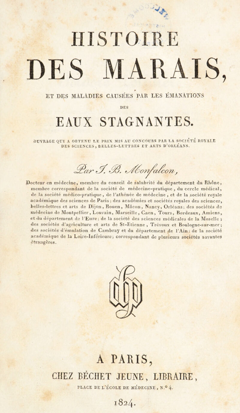 DES MARAIS ET DES maladies CAUSÉES PAR LES ÉMANATIONS DES EAUX STAGNANTES. ÛUVRAGE QUI A OBTENU UE PRIX MIS AU CONCOURS PAR UA SOCIÉTÉ ROYALE DES SCIENCES, BELLES-LETTRES ET ARTS D’ORLÉANS. .^ar’ Docteur en médecine, membre du conseil de salubrité du département du Rbône, membre correspondant de la société de médecine-pratique , du cercle médical, de la société médico-pratique, de Patbénée de médecine , et de la société royale académique des sciences de Paris ; des académies et sociétés royales des sciences, belles-lettres et arts de Dijon, Rouen, Mâcon, Nancy, Orléans; des sociétés de médecine de Montpellier, Louvain, Marseille, Caen, Tours, Bordeaux, Amiens, et du département de l'Eure; de la société des sciences médicales de la Moselle ; des sociétés d’agriculture et arts de St-Etienne , Trévoux et Boulogne-sur-mer ; des sociétés d'émulation de Cambray et du département de l'Ain; de la société académique de la Loire-Inférieure; correspondant de plusieurs sociétés savantes étraugèi’es. A PARIS, CHEZ BÉCHET JEUNE, LIBRAIRE, PLACE DE l’École de médecine , n ® 4- 1824.