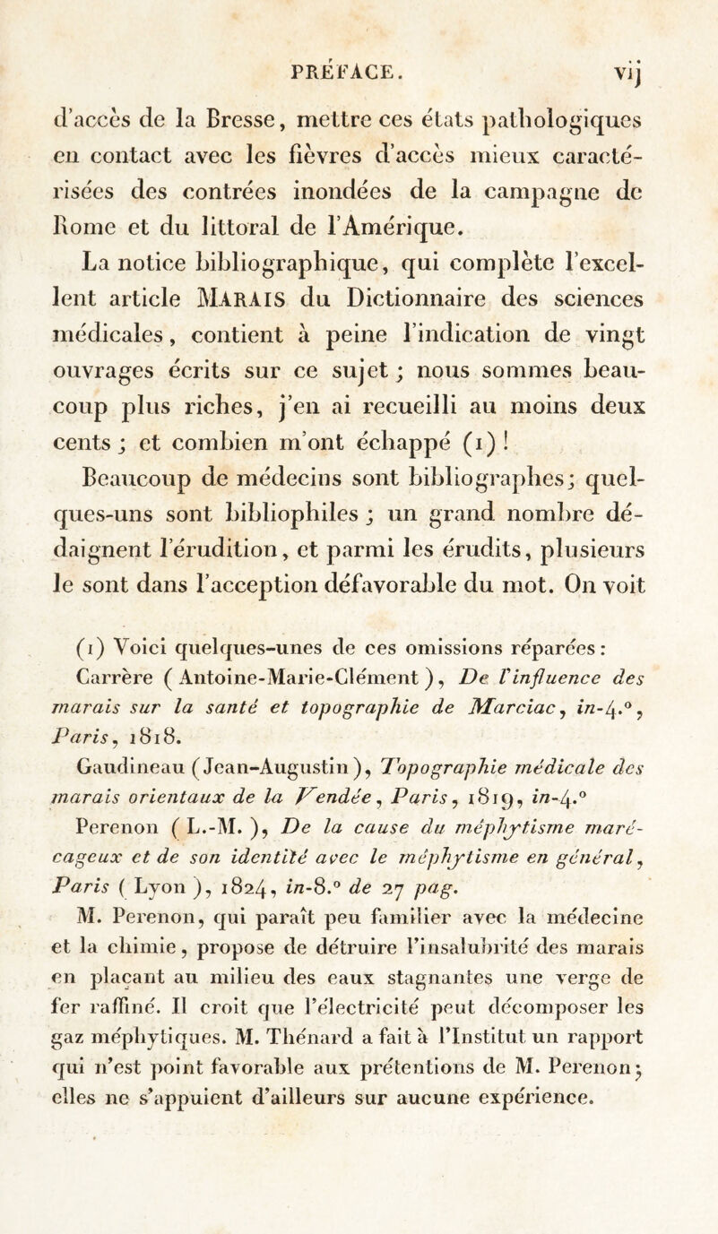 d’accès de la Bresse, mettre ces états pathologiques en contact avec les fièvres d’accès mieux caracté¬ risées des contrées inondées de la campagne de Rome et du littoral de l’Amérique. La notice bibliographique, qui complète l’excel¬ lent article MARAIS du Dictionnaire des sciences médicales, contient à peine l’indication de vingt ouvrages écrits sur ce sujet; nous sommes beau¬ coup plus riches, j’en ai recueilli au moins deux cents; et combien m’ont échappé (i) ! Beaucoup de médecins sont bibliographes; quel¬ ques-uns sont bibliophiles ; un grand nombre dé¬ daignent l’érudition, et parmi les érudits, plusieurs le sont dans l’acception défavorable du mot. On voit (i) Voici quelques-unes de ces omissions réparées: Carrère ( Antoine-Marie-ClémeTit ), De Vinfluence des marais sur la santé et topographie de M^arciac ^ î/2-4.®j Paris ^ 1818. Gaudineau (Jean-Augustin), Topographie médicale des marais orientaux de la Tendée ^ Paris ^ 1B19, in~fl.*^ Perenon ( L.-M. ), De la cause du méphjrtisrne maré¬ cageux et de son identité avec le mêphytisme en général^ Paris ( Lyon ), 1824, i/z-8.® de 27 pfig. M. Perenon, qui paraît peu familier avec la médecine et la chimie, propose de détruire Finsaluhrité des marais en plaçant au milieu des eaux stagnantes une verge de fer raffiné. Il croit que rélectricité peut décomposer les gaz méphytlques. M. Thénard a fait à ITnstitut un rapport qui n’est point favorable aux prétentions de M. Perenon; elles ne s’appuient d’ailleurs sur aucune expérience.