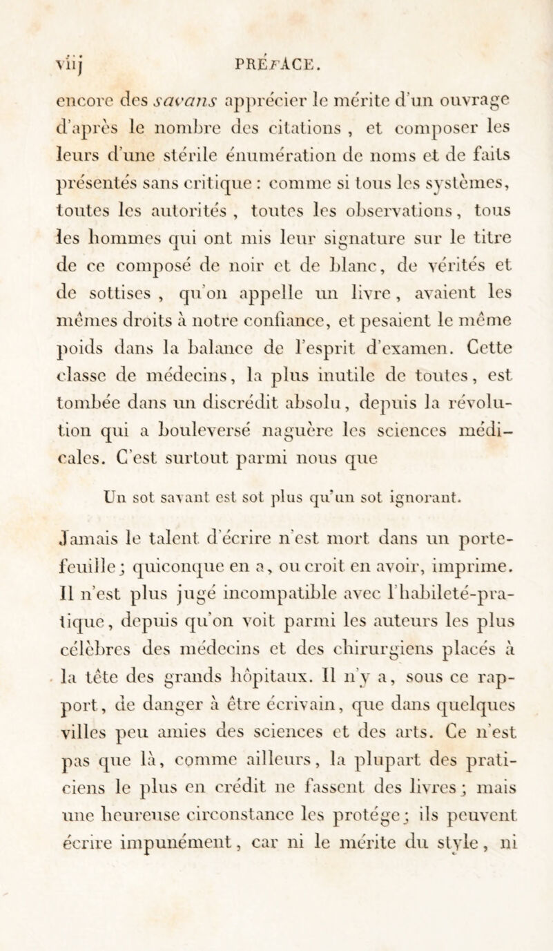 viij PRE/’ACE. encore des sai'ans apprécier le mérite d’un ouvrage d’après le nombre des citations , et composer les leurs d’une stérile énumération de noms et de faits présentés sans critique : comme si tous les systèmes, toutes les autorités, toutes les observations, tous les hommes qui ont mis leur signature sur le titre de ce eomposé de noir et de blanc, de vérités et de sottises , qu’on appelle un livre, avaient les memes droits à notre confiance, et pesaient le meme poids dans la balance de l’esprit d’examen. Cette classe de médecins, la plus inutile de toutes, est tombée dans un discrédit absolu, depuis la révolu¬ tion qui a bouleversé naguère les sciences médi¬ cales. C'est surtout parmi nous que Un sot savant est sot plus qu'un sot ignorant. Jamais le talent d’écrire n’est mort dans un porte¬ feuille; quiconque en a, ou eroit en avoir, imprime. 11 n’est plus jugé incompatible avec l’habileté-pra¬ tique, depuis qu’on voit parmi les auteurs les plus célèbres des médecins et des chirurgiens placés à la tète des grands hôpitaux. Il ii’y a, sous ce rap¬ port, de danger à être écrivain, que dans quelques villes peu amies des sciences et des arts. Ce n’est pas que là, comme ailleurs, la plupart des prati¬ ciens le plus en crédit ne fassent des livres; mais une heureuse circonstance les protège; ils peuvent écrire impunément, car ni le mérite du style, ni