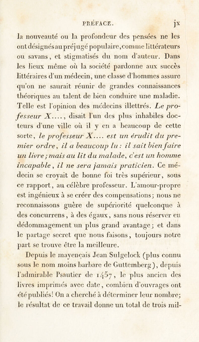 F la nouveauté ou la profondeur des pensées ne les ont désignés aupréj ugé populaire,comme littérateurs ou savans, et stigmatisés du nom d’auteur. Dans les lieux même où la société pardonne aux succès littéraires d’un médecin, une classe d’hommes assure qu’on ne saurait réunir de grandes connaissances théoriques au talent de bien conduire une maladie. Telle est l’opinion des médecins illettrés. Le pro¬ fesseur X_, disait l’un des plus inhabiles doc¬ teurs d’une ville où il y en a heaucoop de cette sorte, le professeur X— est un érudit du pre¬ mier ordre y il a beaucoup lu : il sait bien faire un livre ; mais au lit du malade y cest un homme incapable y il ne sera jamais praticien. Ce mé¬ decin se croyait de bonne foi très supérieur, sous ce rapport, au célèbre professeur. L’amour-propre est ingénieux a se créer des compensations; nous ne reconnaissons guère de supériorité quelconque à des concurrens, à des égaux, sans nous réserver en dédommagement un plus grand avantage; et dans le partage secret que nous faisons, toujours notre part se trouve être la meilleure. Depuis le mayençais Jean Sulgelock (plus connu sous le nom moins barbare de Guttemberg ), depuis l’admirable Psautier de i /• Ù7 , le plus ancien des livres imprimés avec date, combien d’ouvrages ont été publiés! On a eberebé à déterminer leur nombre; le résultat de ce travail donne un total de trois mil-