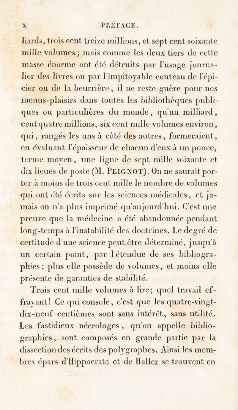 liards, trois cent treize millions, et sept cent soixante mille volumes; mais comme les deux tiers de cette masse énorme ont été détruits par l’usage journa¬ lier des livres ou par l’impitoyable couteau de l’éj)]*- cier ou de la beurrière, il ne reste guère pour nos menus-plaisirs dans toutes les bibliothèques publi¬ ques ou particulières du monde, qu’un milliard, cent quatre millions, six cent mille volumes environ, qui, rangés les uns à coté des autres, formeraient, en évaluant l’épaisseur de chacun d’eux à un pouce, terme moven, une ligne de sept mille soixante et dix lieues de poste (M. Peigixot). On ne saurait por¬ ter à moins de trois cent mille le nomljre de volumes qui ont été écrits sur les sciences médicales, et ja¬ mais on n’a plus imprimé qu’aujourd’hui. C’est une preuve que la médecine a été abandonnée pendant long-temps à l’instabilité des doctrines. Le degré de certitude d’une science peut être déterminé, jusqu’à un certain point, par l’étendue de ses bibliogra¬ phies; plus elle possède de volumes, et moins elle présente de garanties de stabilité. Trois cent mille volumes à lire; quel travail ef¬ frayant! Ce qui console, c’est que les quatre-vingt- dix-neuf centièmes sont sans intérêt, sans utilité. Les fastidieux nécrologes , qu’on appelle biblio¬ graphies , sont composés en grande partie par la dissection des écrits des polygrapbes. Ainsi les mem¬ bres épars d’Hippocrate et de Haller se trouvent en