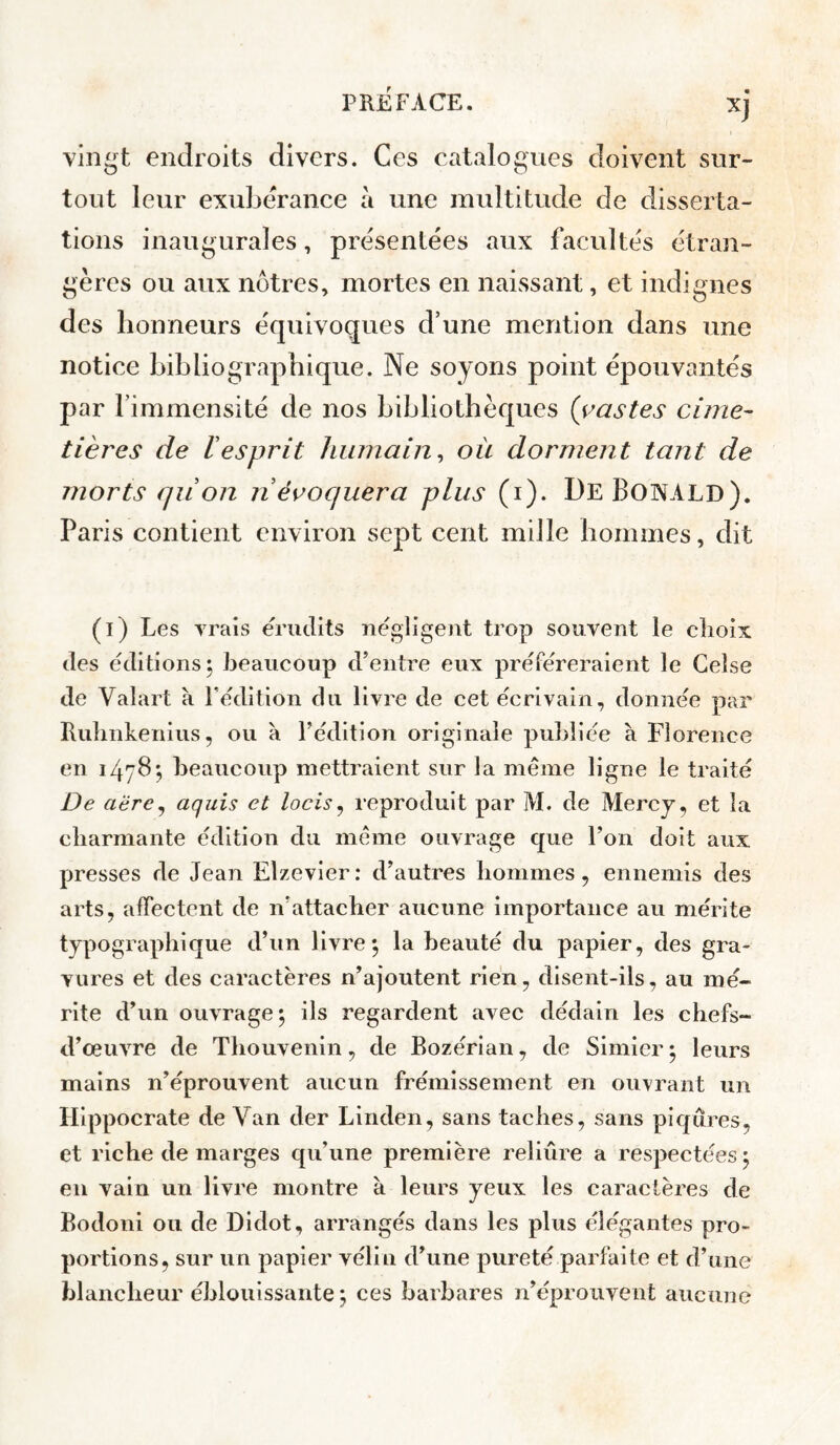 vingt endroits divers. Ces catalogues doivent sur¬ tout leur exubérance à une multitude de disserta¬ tions inaugurales, présentées aux facultés étran¬ gères ou aux nôtres, mortes en naissant, et indignes des honneurs équivoques d’une mention dans une notice bibliographique. Ne soyons point épouvantés par l’immensité de nos bibliothèques (yastes cime¬ tières de resprit humain^ ou dorment tant de morts quion n évoquera plus (i). DeBonALD). Paris contient environ sept cent mille hommes, dit (l) Les vrais érudits négligent trop souvent le choix des éditions 5 beaucoup d’entre eux préféreraient le Ceîse de Valart à Fédition du livre de cet écrivain, donnée par Rulinkenius, ou à Fédition originale publiée à Florence en 147B*, beaucoup mettraient sur la meme ligne le traité De aëre^ aquis et locis ^ reproduit par M. de Mercj, et la cbarmante édition du meme ouvrage que Fon doit aux presses de Jean Elzevier: d’autres bommes, ennemis des arts, affectent de n’attacher aucune importance au mérite typographique d’un livre*, la beauté du papier, des gra¬ vures et des caractères n’ajoutent rien, disent-ils, au mé¬ rite d’un ouvrage^ ils regardent avec dédain les chefs- d’œuvre de Thouvenin, de Bozérian, de Simier • leurs mains n’éprouvent aucun frémissement en ouvrant un Hippocrate de Van der Linden, sans taches, sans piqûres, et riche de marges qu’une première reliûre a respectées 5 en vain un livre montre a leurs yeux les caractères de Bodoni ou de Didot, arrangés dans les plus élégantes pro¬ portions, sur un papier vélin d’une pureté parfaite et d’une blancheur éblouissante ; ces barbares n’éprouvent aucune