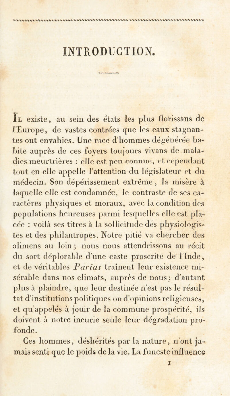 INTRODUCTION. Il existe, au sein des états les plus florissans de l’Europe, de vastes contrées que les eaux stagnant tes ont envahies. Une race d’hommes dégénérée ha¬ bite auprès de ces foyers toujours vivans de mala¬ dies meurlrièies : elle est peu connue, et cependant tout en elle appelle l’attention du législateur et du médecin. Son dépérissement extrême, la misère à laquelle elle est condamnée, le contraste de ses ca¬ ractères physiques et moraux, avec la condition des jiopulations heureuses parmi lesquelles elle est pla¬ cée : voilà ses titres à la sollicitude des physiologis¬ tes et des philantropes. Notre pitié va chercher des ahmens au loin; nous nous attendrissons au récit du sort déplorable d’une caste proscrite de l’Inde, et de véritables Parias traînent leur existence mi¬ sérable dans nos climats, auprès de nous; d’autant plus à plaindre, que leur destinée n’est pas le résul¬ tat d’institutions politiques ou d’opinions religieuses, et qu’appelés à jouir de la commune pi'ospérité, ils doivent à notre incurie seule leur dégradation pro¬ fonde. Ces hommes, déshérités par la nature, n’ont ja¬ mais senti que le poids de la vie. La funeste influence