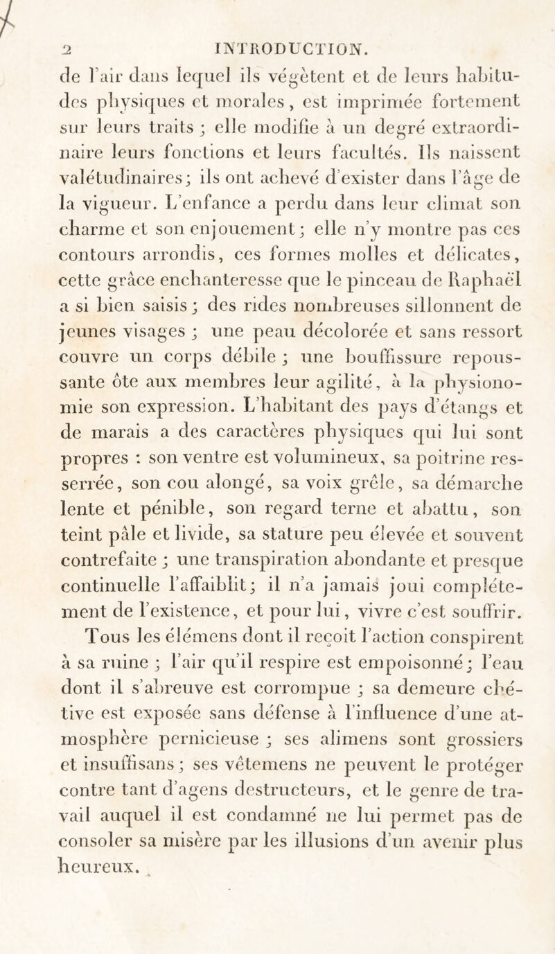 de l’air dans lequel ils végètent et de leurs habitu¬ des physiques et morales, est imprimée fortement sur leurs traits ; elle modifie à un degré extraordi¬ naire leurs fonctions et leurs facultés. Ils naissent valétudinaires; ils ont achevé d’exister dans faire de la vigueur. L’enfance a perdu dans leur climat son charme et son enjouement; elle n’y montre pas ces contours arrondis, ces formes molles et délicates, cette grâce enchanteresse que le pinceau de Raphaël a si bien saisis; des rides nombreuses sillonnent de jeunes visages ; une peau décolorée et sans ressort couvre un corps débile ; une bouffissure repous¬ sante ôte aux membres leur agilité, à la physiono¬ mie son expression. L’habitant des pays d’étangs et de marais a des caractères physiques qui lui sont propres : son ventre est volumineux, sa poitrine res¬ serrée, son cou alongé, sa voix grêle, sa démarche lente et pénible, son regard terne et abattu, son teint pâle et livide, sa stature peu élevée et souvent contrefaite ; une transpiration abondante et presque continuelle l’affaiblit; il n’a jamais joui complète¬ ment de fexistence, et pour lui, vivre c’est souffrir. Tous les élémeus dont il reçoit faction conspirent â sa ruine ; l’air qu’il respire est empoisonné; feau dont il s’abreuve est corrompue ; sa demeure ché¬ tive est exposée sans défense à l’influence d’une at¬ mosphère pernicieuse ; ses alimens sont grossiers et insufiisans ; ses vêtemens ne peuvent le protéger contre tant d’agens destructeurs, et le genre de tra¬ vail auquel il est condamné ne lui permet pas de consoler sa misère par les illusions d’un avenir plus heureux. ^