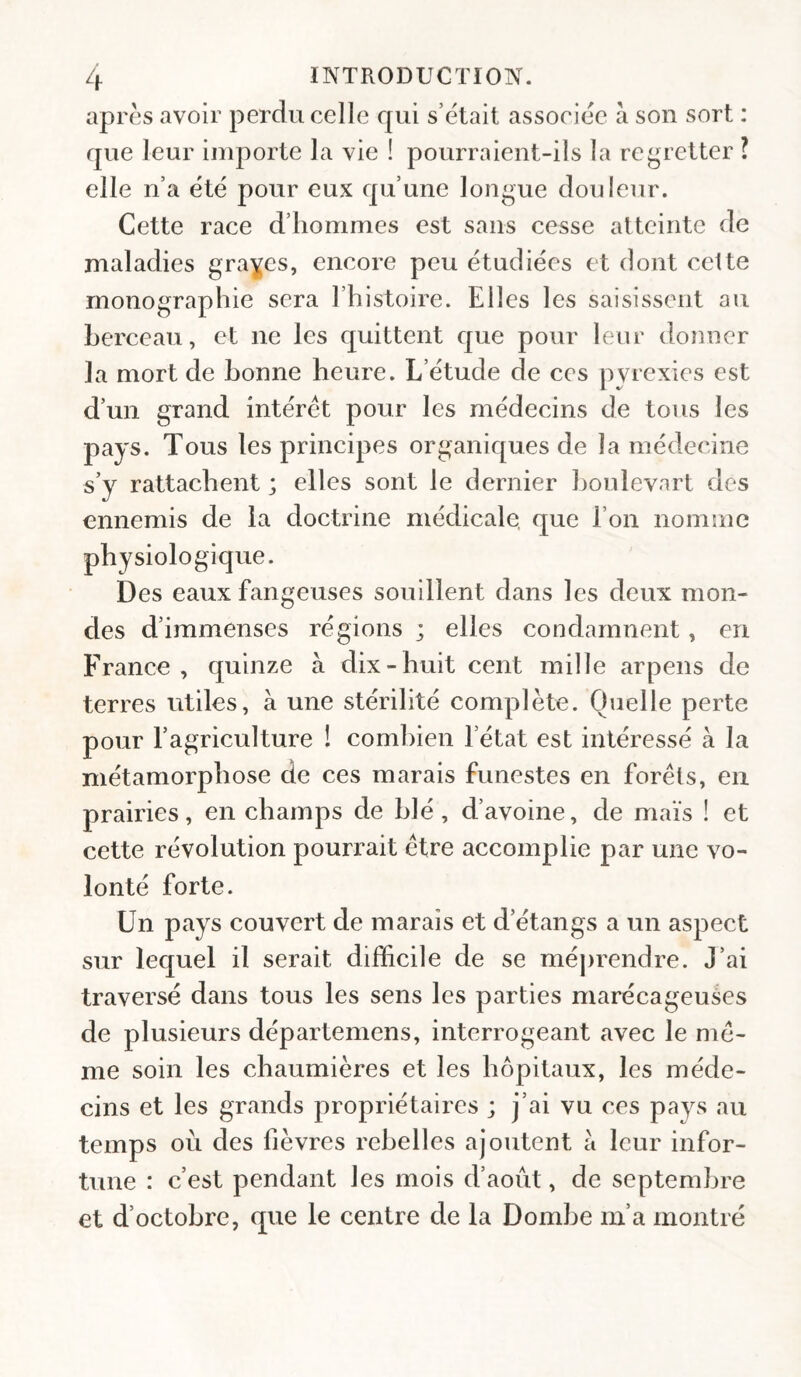 après avoir perdu celle qui s’ètait associée à son sort : que leur importe la vie ! pourraient-ils la reguetter ? elle n’a été pour eux qu’une longue douleur. Cette race d’hommes est sans cesse atteinte de maladies grades, encore peu étudiées et dont celte monographie sera l’histoire. Elles les saisissent au berceau, et ne les quittent que pour leur donner la mort de bonne heure. L’étude de ces pyrexies est d’un grand intérêt pour les médecins de tous les pays. Tous les principes organiques de la médecine s’y rattachent ; elles sont le dernier houlevart des ennemis de la doctrine médicale, que l’on nomme physiologique. Des eaux fangeuses souillent dans les deux mon¬ des d’immenses régions ; elles condamnent, en France , quinze à dix-huit cent mille arpens de terres utiles, à une stérilité complète. Quelle perte pour l’agriculture ! combien l’état est intéressé à la métamorphose de ces marais funestes en forêts, en prairies, en champs de blé, d’avoine, de maïs ! et cette révolution pourrait être accomplie par une vo¬ lonté forte. Un pays couvert de marais et d’étangs a un aspect sur lequel il serait difficile de se méj)rendre. J’ai traversé dans tous les sens les parties marécageuées de plusieurs départemens, interrogeant avec le mê¬ me soin les chaumières et les hôpitaux, les méde¬ cins et les grands propriétaires ; j’ai vu ces pays au temps où des fièvres rebelles ajoutent a leur infor¬ tune : c’est pendant les mois d’aoùt, de septembre et d’octobre, que le centre de la Dombe m’a montré