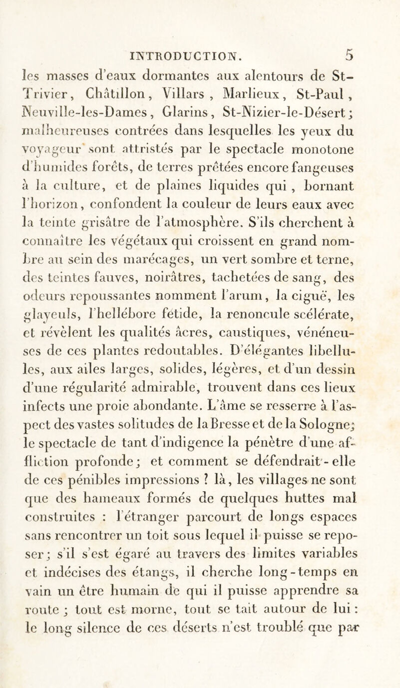 les masses d’eaux dormantes aux alentours de St- Trivier, Châtülon, Villars , Marlieux, St-Paul, Neuville-les-Dames, Glarins, St-Nizier-ie-Dësert ; malheureuses contrées dans lesquelles les yeux du voyageur' sont attristés par le spectacle monotone d’humides forêts, de terres prêtées encore fangeuses à ]a culture, et de plaines liquides qui , bornant l’horizon, confondent la couleur de leurs eaux avec la teinte grisâtre de l’atmosphère. S’ils cherchent à connaître les végétaux qui croissent en grand nom¬ bre au sein des marécages, un vert sombre et terne, des teintes fauves, noirâtres, tachetées de sang, des odeurs repoussantes nomment l’arum, la ciguë, les glayeuls, l’hellébore fetide, la renoncule scélérate, et révèlent les qualités âcres, caustiques, vénéneu¬ ses de ces plantes redoutables. D’élégantes libellu¬ les, aux ailes larges, solides, légères, et d’un dessin d’une régularité admirable, trouvent dans ces lieux infects une proie abondante. L’âme se resserre à l’as¬ pect des vastes solitudes de la Bresse et delà Sologne; le spectacle de tant d’indigence la pénètre d’une af¬ fliction profonde; et comment se défendrait'-elle de ces pénibles impressions ? là, les villages ne sont que des hameaux formés de quelques huttes mal construites : l’étranger parcourt de longs espaces sans rencontrer un toit sous lequel ib puisse se repo¬ ser; s’il s’est égaré au travers des limites variables et indécises des étangs, il cherche long-temps en vain un être humain de qui il puisse apprendre sa route ; tout est morne, tout se tait autour de lui : le long silence de ces déserts n’est troublé que par