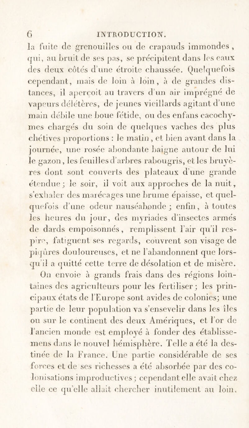 la fiiile de grenouilles ou de crapauds immondes , ([ui, au bruit de ses pas, se précipitent dans les eaux des deux côtés d’une étroite chaussée. Quelquefois cependant, mais de loin à loin, à de grandes dis¬ tances, il aperçoit au travers d’un air Imprégné de vapeurs délétères, de jeunes vieillards agitant d’une main déhile une houe fétide, ou des enfans cacochy¬ mes chargés du soin de quelques vaches des plus chétives proportions : le matin, et hien avant dans la journée, une rosée aljondante haigne autour de lui le gazon, les feuillesd’arhres rahougris, et les hruyè- res dont sont couverts des plateaux d’une grande étendue; le soir, il voit aux approches de la nuit, s’exila 1er des maiécages une hrunie épaisse, et quel¬ quefois d’une odeur nauséabonde ; enfin, à toutes les heures du jour, des myriades d’insectes armés de dards empoisonnés, remplissent l’air qu’il res¬ pire, fatiguent ses regards, couvrent son visage de piqûres douloureuses, et ne rahandonnent que lors¬ qu’il a quitté cette terre de désolation et de misère. On envoie a grands frais dans des régions loin¬ taines des agriculteurs pour les fertiliser; les prin¬ cipaux états de l’Europe sont avides de colonies; une partie de leur population va s’ensevelir dans les îles ou sur le continent des deux Amériques, et l’or de l’ancien monde est employé à fonder des étahlisse- mens dans le nouvel hémisphère. Telle a été la des¬ tinée de la France. Une partie considérable de ses forces et de scs richesses a été absorbée par des co¬ lonisations improductives; cependant elle avait chez elle ce qu’elle allait chercher inutilement au loin.