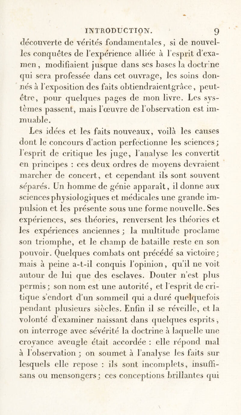 découverte de vérités fondamentales, si de nouvel¬ les conquêtes de l’expérience alliée à l’esprit d’exa¬ men, modifiaient jusque dans ses bases la doctrme qui sera professée dans cet ouvrage, les soins don¬ nés à l’exposition des faits obtiendraientgrâce, peut- être, pour quelques pages de mon livre. Les sys¬ tèmes passent, mais l’œuvre de l’observation est im¬ muable. Les idées et les faits nouveaux, voila les causes dont le concours d’action perfectionne les sciences; l’esprit de critique les juge, l’analyse les convertit en principes : ces deux ordres de moyens devraient marcher de concert, et cependant ils sont souvent séparés. Un homme de génie apparaît, il donne aux sciences physiologiques et médicales une grande im¬ pulsion et les présente sous une forme nouvelle. Ses expériences, ses théories, renversent les théories et les expériences anciennes ; la multitude proclame son triomphe, et le champ de bataille reste en son pouvoir. Quelques combats ont précédé sa victoire; mais à peine a-t-il conquis l’opinion, qu’il ne voit autour de lui que des esclaves. Douter n’est plus permis ; son nom est une autorité, et l’esprit de cri¬ tique s’endort d’un sommeil qui a duré quelquefois pendant plusieurs siècles. Enfin il se réveille, et la volonté d’examiner naissant dans quelques esprits, on interroge avec sévérité la doctrine à laquelle une croyance aveugle était accordée : elle répond mal à l’observation; on soumet à l’analyse les faits sur lesquels elle repose : ils sont incomplets, insuffi- sans ou mensongers; ces conceptions brillantes qui