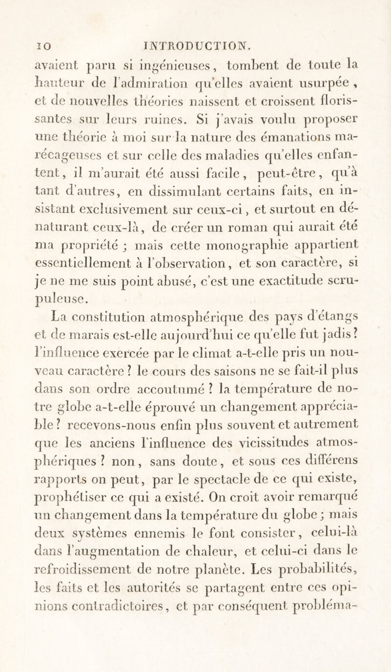 avaient paru si ingénieuses, tombent de toute la Iiauteur de l’admiration qu’elles avaient usurpée , et de nouvelles théories naissent et croissent floris¬ santes sur leurs ruines. Si j’avais voulu proposer une théorie à moi sur la nature des émanations ma¬ récageuses et sur celle des maladies quelles enfan¬ tent , il m’aurait été aussi facile , peut-être, qu’à tant d’autres, en dissimulant certains faits, en in¬ sistant exclusivement sur ceux-ci, et surtout en dé¬ naturant ceux-là, de créer un roman qui aurait été ma propriété ; mais cette monographie appartient essentiellement à l’observation, et son caractère, si je ne me suis point abusé, c’est une exactitude scru¬ puleuse. La constitution atmosphérique des pays d’étangs et de marais est-elle aujourd’hui ce qu’elle fut jadis? l’influence exercée par le climat a-t-elle pris un nou¬ veau caractère ? le cours des saisons ne se fait-il plus dans son ordre accoutumé ? la température de no¬ tre globe a-t-elle éprouvé un cbangement apprécia¬ ble ? recevons-nous enfin plus souvent et autrement que les anciens l’influence des vicissitudes atmos¬ phériques ? non, sans doute, et sous ces différens rapports on peut, par le spectacle de ce qui existe, prophétiser ce qui a existé. On croit avoir remarqué un changement dans la température du globe; mais deux systèmes ennemis le font consister, celui-là dans l’augmentation de chaleur, et celui-ci dans le refroidissement de notre planète. Les probabilités, les faits et les autorités se partagent entre ces opi¬ nions contradictoires, et par conséquent probléma-