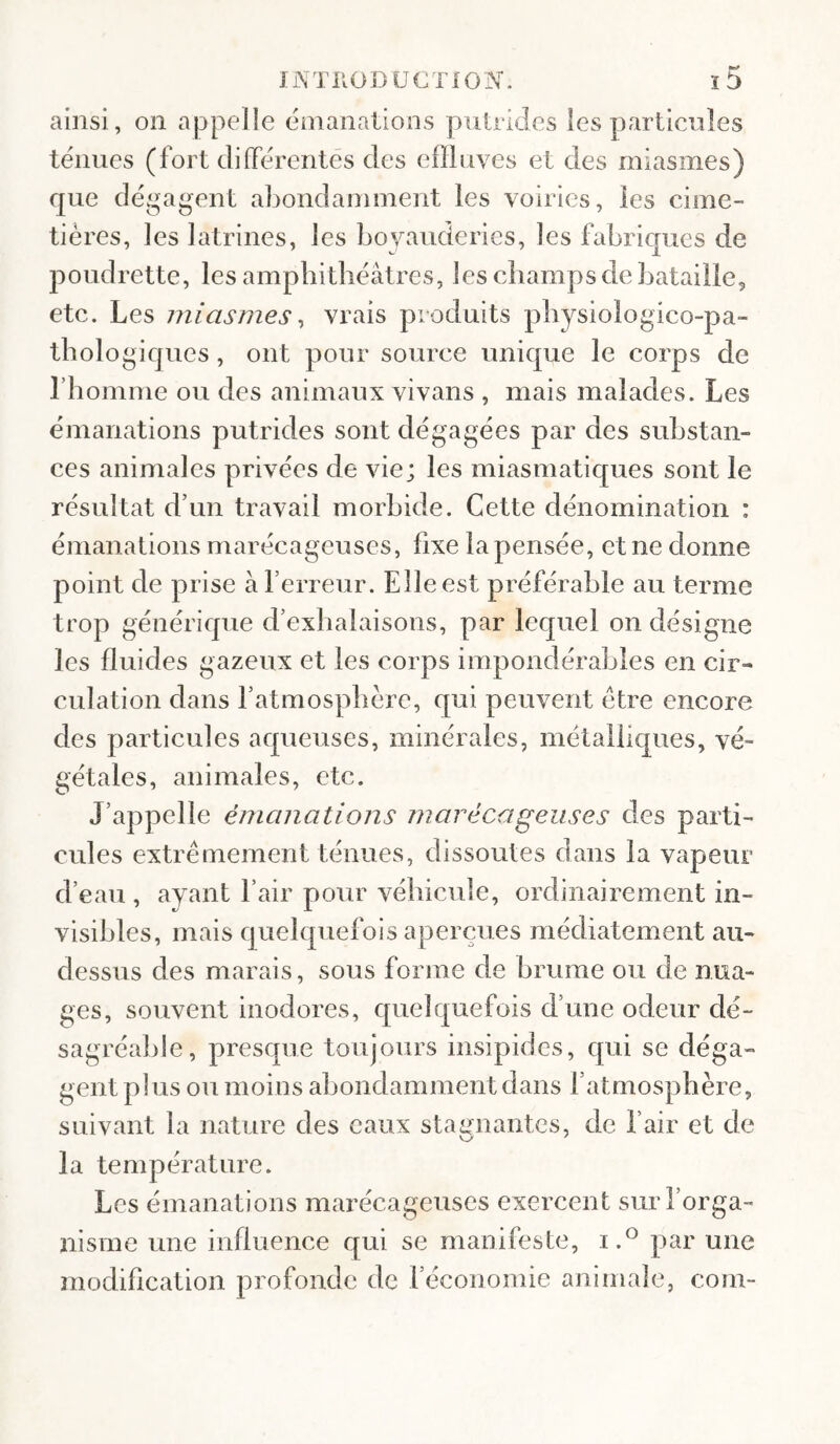 ainsi, on appelle énianalions pulrides les particules tenues (fort differentes des effluves et des miasmes) que dégagent abondamment les voiries, les cime¬ tières, les latrines, les bovauderies, les fabriques de poudrette, les amphithéâtres, les champs de bataille, etc. Les miasmes ^ vrais produits physiologico-pa- tbologiqiies , ont pour source unique le corps de rhomnie ou des animaux vivans , mais malades. Les émanations putrides sont dégagées par des substan¬ ces animales privées de vie; les miasmatiques sont le résultat d’un travail morbide. Cette dénomination : émanations marécageuses, fixe la pensée, et ne donne point de prise à ferreur. Elle est préférable au terme trop générique d’exhalaisons, par lequel on désigne les fluides gazeux et les corps impondérables en cir¬ culation dans l’atmosphère, qui peuvent être encore des particules aqueuses, minérales, métalliques, vé¬ gétales, animales, etc. J’appelle émanations marécageuses des parti¬ cules extrêmement ténues, dissoutes dans la vapeur d’eau , ayant l’air pour véhicule, ordinairement in¬ visibles, mais quelquefois aperçues médiatement au- dessus des marais, sous forme de brume ou de nua¬ ges, souvent inodores, quelquefois d’une odeur dé¬ sagréable, presque toujours insipides, qui se déga¬ gent plus ou moins abondamment dans l’atmosphère, suivant la nature des eaux stai^nantes, de l’air et de la température. Les émanations marécageuses exercent sur l’orga¬ nisme une influence qui se manifeste, i.^ par une modification profonde de l’économie animale, coin-