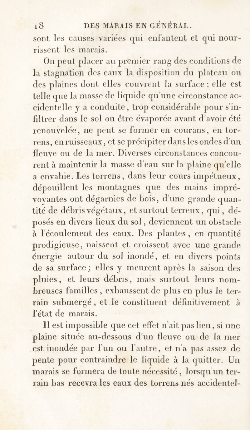 sont les causes variées qui enfantent et qui nour¬ rissent les marais. On peut placer au premier rang des conditions de la stagnation des eaux la disposition du plateau ou des plaines dont elles couvrent la surface; elle est telle que la masse de liquide qu’une circonstance ac¬ cidentelle y a conduite, trop considérable pour s’in¬ filtrer dans le sol ou être évaporée avant d’avoir été renouvelée, ne peut se former en courans, en tor- rens, en ruisseaux, et se précipiter dans les ondes d’un fleuve ou de la mer. Diverses circonstances concou¬ rent à maintenir la masse d’eau sur la plaine qu’elle a envahie. Lestorrens, dans leur cours impétueux, dépouillent les montagnes que des mains impré¬ voyantes ont dégarnies de bois, d’une grande quan¬ tité de débris végétaux, et surtout terreux, qui, dé¬ posés en divers lieux du sol, deviennent un obstacle à l’écoulement des eaux. Des plantes , en quantité prodigieuse, naissent et croissent avec une grande énergie autour du sol inondé, et en divers points de sa surface; elles y meurent après la saison des pluies, et leurs débris, mais surtout leurs nom¬ breuses familles , exhaussent de plus en plus le ter¬ rain submergé, et le constituent définitivement à l’état de marais. Il est impossible que cet effet n’ait pas lieu, si une plaine située au-dessous d’un fleuve ou de la mer est inondée par l’un ou fautre, et n’a pas assez de pente pour contraindre le liquide à la quitter. Un marais se formera de toute nécessité , lorsqu’un ter¬ rain bas recevra les eaux des toirens nés accidentel-