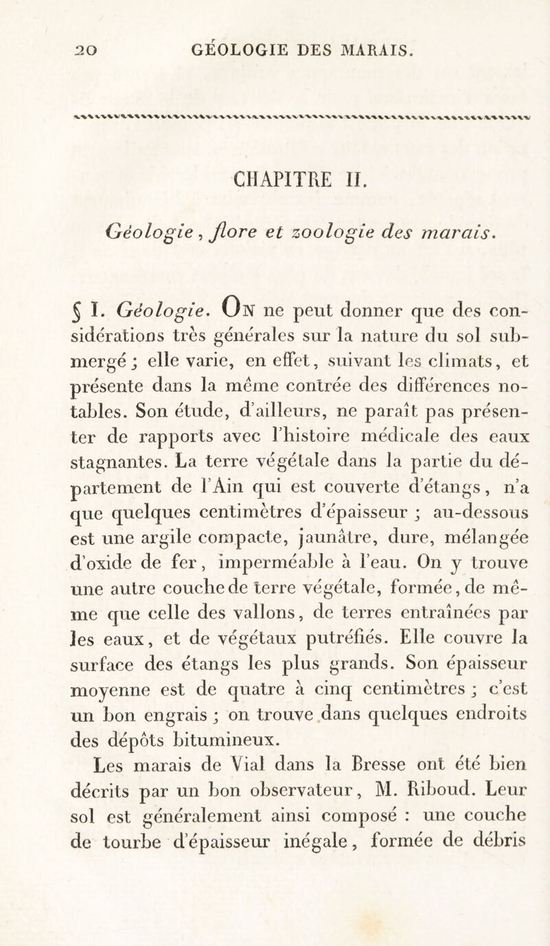 CHAPITRE II. Géologie , Jlore et zoologie des marais. 5 ï. Géologie. Un ne peut donner que des con¬ sidérations très générales sur la nature du sol sub¬ mergé; elle varie, en effet, suivant les climats, et présente dans la meme contrée des différences no¬ tables. Son étude, d’ailleurs, ne paraît pas présen¬ ter de rapports avec l’histoire médicale des eaux stagnantes. La terre végétale dans la partie du dé¬ partement de l’Ain qui est couverte d’étangs, n’a que quelques centimètres d’épaisseur ; au-dessous est une argile compacte, jaunâtre, dure, mélangée d’oxide de fer, imperméable à l’eau. On y trouve une autre couche de terre végétale, formée, de mê¬ me que celle des vallons, de terres entraînées par les eaux, et de végétaux putréfiés. Elle couvre la surface des étangs les plus grands. Son épaisseur moyenne est de quatre à cinq centimètres ; c’est un bon engrais ; on trouve dans quelques endroits des dépôts bitumineux. Les marais de Vial dans la Bresse ont été bien décrits par un bon observateur, M. Riboud. Leur sol est généralement ainsi composé : une couche de tourbe d’épaisseur inégale, formée de débris