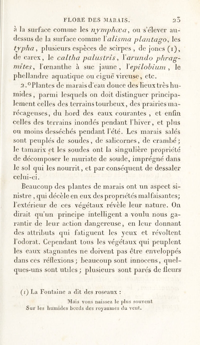 a la surface comme les njmphœa ^ ou s’ëlever au- dessus de la surface comme Yalisma plaritago^ les tjpha ^ plusieurs espèces de scirpes , de joncs (i), de carex, le caltha palustris ^ Yarundo phrag- mites^ 1’œnanthe à suc jaune , Yepilobiiim , le phellandre aquatique ou ciguë vireuse, etc. 2.^Plantes de marais d’eau douce des lieux très hu¬ mides , parmi lesquels on doit distinguer principa¬ lement celles des terrains tourbeux, des prairies ma¬ récageuses, du bord des eaux courantes , et enfin celles des terrains inondés pendant l’hiver, et plus ou moins desséchés pendant l’été. Les marais salés sont peuplés de soudes, de salicornes, de crambé ; le tamarix et les soudes ont la singulière propriété de décomposer le muriate de soude, imprégné dans le sol qui les nourrit, et par conséquent de dessaler celui-ci. Beaucoup des plantes de marais ont un aspect si¬ nistre , qui décèle en eux des propriétés malfaisantes; l’extérieur de ces végétaux révèle leur nature. On dirait qu’un principe intelligent a voulu nous ga¬ rantir de leur action dangereuse, en leur donnant des attributs qui fatiguent les yeux et révoltent l’odorat. Cependant tous les végétaux qui peuplent les eaux stagnantes ne doivent pas être enveloppés dans ces réflexions ; beaucoup sont innocens, quel¬ ques-uns sont utiles ; plusieurs sont parés de Heurs (i) La Fontaine a dit des roseaux : Mais vous naissez le plus souvent Sur les humides bords des royaumes du vent.