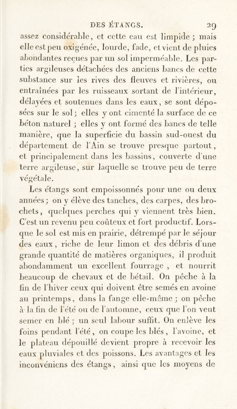 assez considérable, et cette eau est limpide; mais elle est peu oxigënëe, lourde, fade, et vient de pluies abondantes reçues par un sol impermëable. Les par¬ ties argdeuses dëtacbëes des anciens bancs de cette substance sur les rives des fleuves et rivières, ou entraînëes par les ruisseaux sortant de l’intërieur, dëlayëes et soutenues dans les eaux, se sont dëpo- sëes sur le sol; elles y ont cimentë la surface de ce bëton naturel ; elles y ont fomië des bancs de telle manière, que la superficie du bassin sud-ouest du département de TAin se trouve presque partout, et principalement dans les bassins, couverte d’une terre argileuse, sur laquelle se trouve peu de terre végétale. Les étangs sont empoissonnés pour une ou deux années; on y élève des tanches, des carpes, des bro¬ chets, quelques perches qui y viennent très bien. C’est un revenu peu coûteux et fort productif. Lors¬ que le sol est mis en prairie, détrempé par le séjour des eaux, riche de leur limon et des débris d’une grande quantité de matières organiques, il produit abondamment un excellent fourrage , et nourrit beaucoup de chevaux el de bétail. On pèche à la fin de fbiver ceux qui doivent être semés en avoine au printemps, dans la fange elle-même ; on pêche a la fin de l’été ou de l’automne, ceux que l’on veut semer en blé ; un seul labour suffit. On enlève les foins pendant l’été , on coupe les blés , l’avoine, et le plateau dépouillé devient propre à recevoir les eaux pluviales et des poissons. Les avantages et les inconvéniens des étangs, ainsi que les moyens de