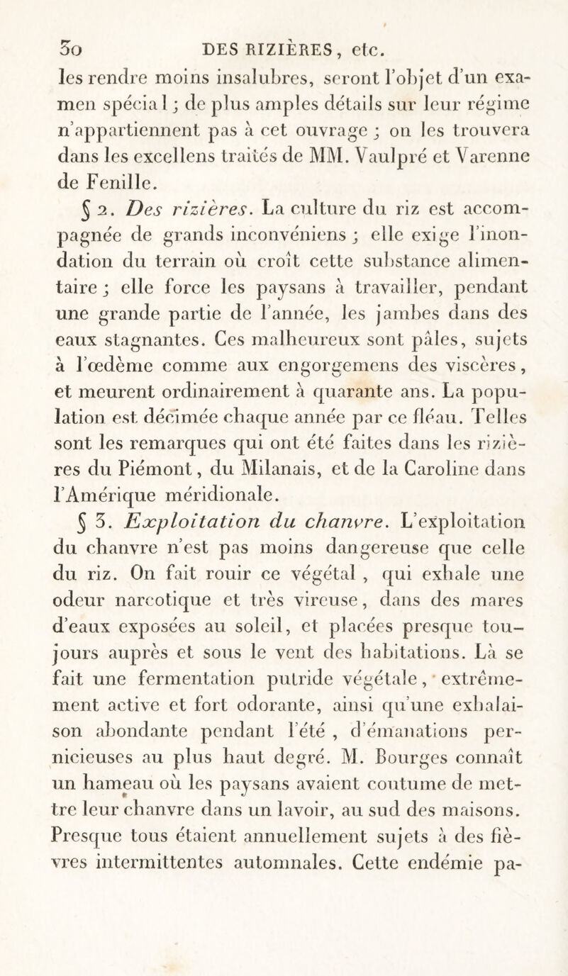 les rendre moins insalubres, seront rol)jet d’un exa¬ men spécial ; de plus amples détails sur leur régime n’appartiennent pas à cet ouvrage ; on les trouvera dans les excellens traités de M]\L Vaulpré et Varenne de Fenil le. 5 2. Des rizières. La culture du riz est accom¬ pagnée de grands inconvéniens ; elle exige l’inon¬ dation du terrain où croît cette substance alimen¬ taire j elle force les paysans à travailler, pendant une grande partie de l’année, les jambes dans des eaux stagnantes. Ces malheureux sont pâles, sujets à l’oedème comme aux engorgemens des viscères, et meurent ordinairement à quarante ans. La popu¬ lation est décimée chaque année par ce fléau. Telles sont les remarques qui ont été faites dans les riziè¬ res du Piémont, du Milanais, et de la Caroline dans l’Amérique méridionale. 5 5. Eæploitation du chanvre. L’exploitation du chanvre n’est pas moins dangereuse que celle du riz. On fait rouir ce végétal , qui exhale une odeur narcotique et très vircuse, dans des mares d’eaux exposées au soleil, et placées presque tou¬ jours auprès et sous le vent des babitations. Là se fait une fermentation putride végétale , • extrême¬ ment active et fort odorante, ainsi qu’une exbalai- son abondante pendant l’été , d’émanations per¬ nicieuses au plus haut degré. M. Bourges connaît un hameau où les paysans avaient coutume de met¬ tre leur chanvre dans un lavoir, au sud des maisons. Presque tous étaient annuellement sujets à des fiè¬ vres intermittentes automnales. Cette endémie pa-