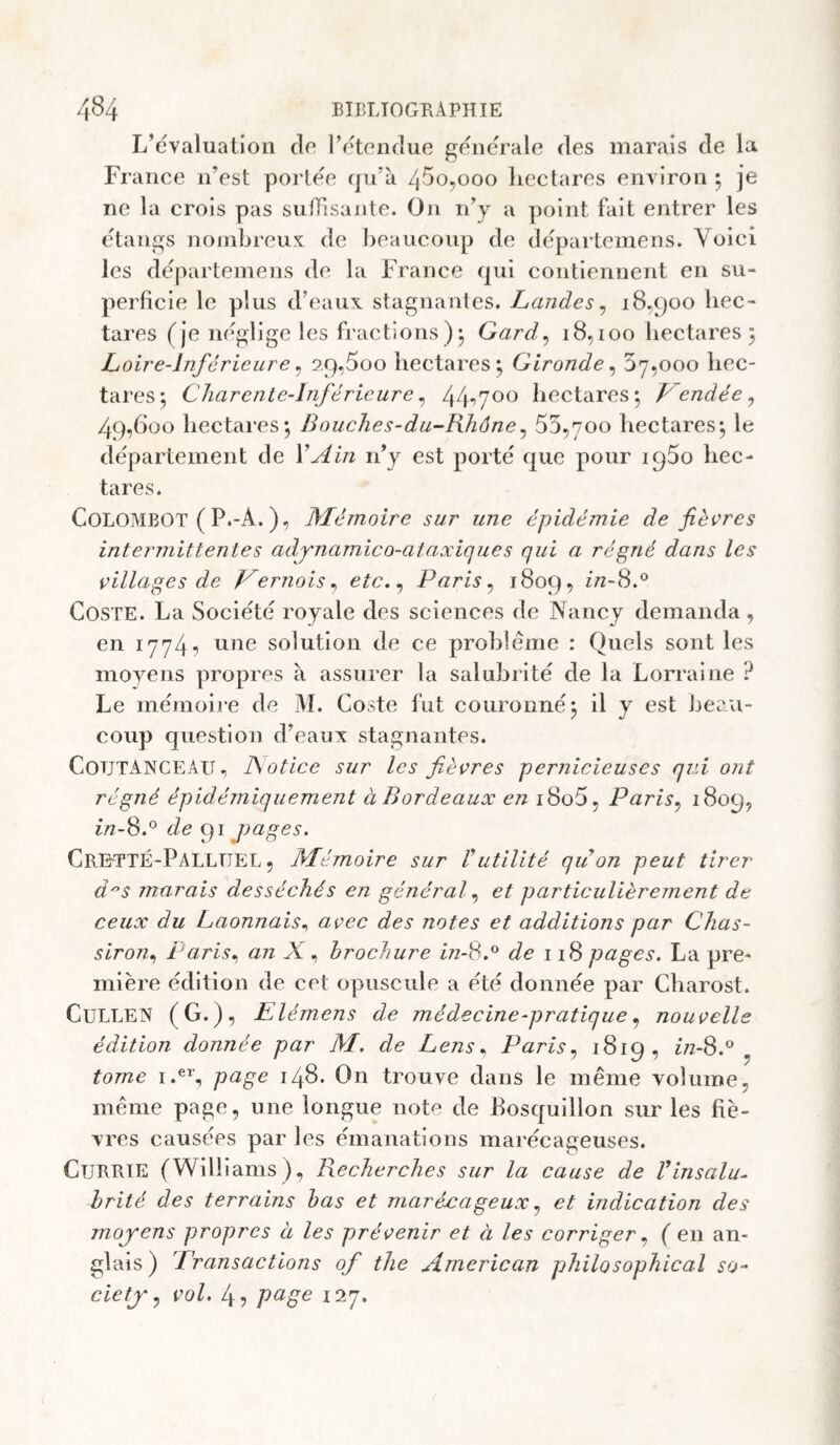 L’évaluation de l’etendue generale des marais de la France n’est portée qu’a /j5o,ooo liectares environ j je ne la crois pas sufTlsante. On n’y a point fait entrer les étangs noinbreu'i: de heaucoup de départemens. Voici les departemens de la France qui contiennent en su¬ perficie le plus d’eaux stagnantes. Landes^ 18,900 hec¬ tares (Je néglige les fractions)^ Gard^ 18,100 liectares 5 Loire-Inférieure ^ 9.9,5oo hectares^ Gironde^ 37,000 hec¬ tares-, Charente-Inférieure ^ hectares*, Lendée^ 49,600 hectares-, Bouches-du-Rhône^ 53,700 hectares-, le département de Y Ain n’y est porté que pour iqSo hec¬ tares. COLOMBOT ( P.-A. ), Mémoire sur une épidémie de fiècres intermittentes adynamico-ataxicjues qui a régné dans les villages de Vernois ^ etc.^ Paris ^ 1809, //2-8.‘^ CosTE. La Société royale des sciences de Nancy demanda , en 1774■> solution de ce prohlême : Quels sont les moyens propres à assurer la salubrité de la Lorraine ? Le mémoire de M. Coste fut couronné 3 il y est beau¬ coup question d’eaux stagnantes. CoüTANCEAU, ISotice sur les fièvres pernicieuses qui ont régné épidémiquement à Bordeaux en i8o5, Paris^ 1809, 2/2-8.° de 91 jyages. CrettÉ-PallüEL , Mémoire sur Vutilité qu on peut tirer dS marais desséchés en général et particulièrement de ceux du Laonnais^ avec des notes et additions par Chas- siron^ Paris^ an X ^ brochure in-S.° de 1pages. La pre¬ mière édition de cet opuscule a été donnée par Charost. CuLLEN (G.), Elémens de médecine-pratiquenouvelle édition donnée par M. de Lens ^ Paris^ ^619, in-8.° ^ tome p^gG 148* On trouve dans le même volume, même page, une longue note de hosquillon sur les fiè¬ vres causées par les émanations marécageuses. CuRRTE (Williams), Recherches sur la cause de Vinsalu¬ brité des terrains bas et marécageux ^ et indication des moyens propres à les prévenir et à les corriger., ( en an¬ glais ) Transactions of the American philosophical so¬ ciety ^ vol. 4? p(^SG i‘>y.