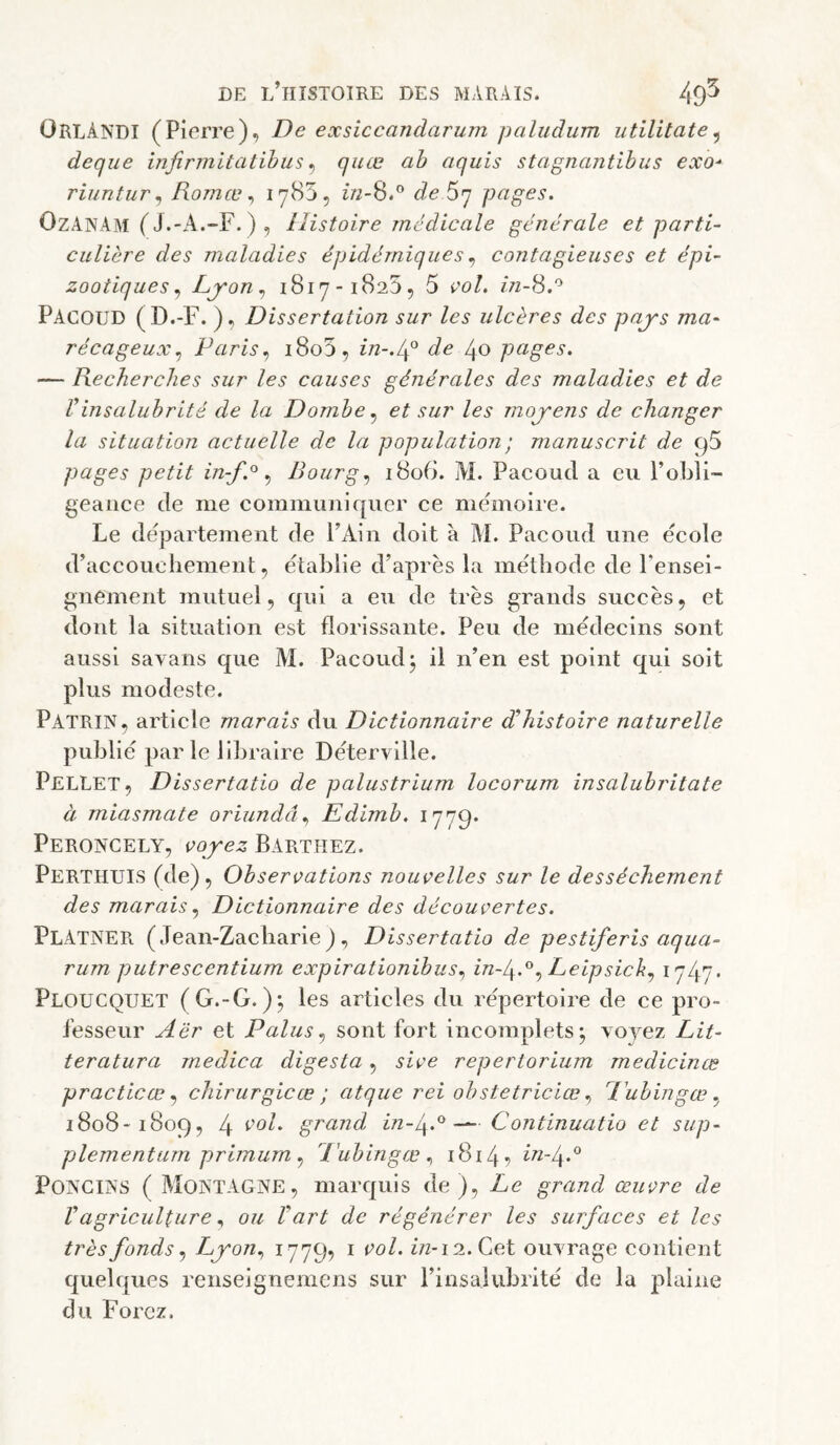 OrlâNDI (Pierre), De exsiccandarum paludum utilitate^ deque infirmitatibus ^ quæ ah aquis stagnantibus exo^ riuntur ^ Romœ ^ de Sq pages. OzANAm ( J.-x4.-F. ) , Histoire médicale générale et parti¬ culière des maladies épidémiquescontagieuses et épi¬ zootiques Ljron1817-1825, 5 çol, Pacoud (D.-F. ), Dissertation sur les ulcères des pajs ma¬ récageux.^ Paris.) i8o5, in-.lp de 40 pages. — Recherches sur les causes générales des maladies et de Vinsalubrité de la Dombe^ et sur les moj'ens de changer la situation actuelle de la population ; manuscrit de C)5 pages petit in-f.°^ Bourg., i8o(i. M. Pacoud a eu l’obli¬ geance de me communiquer ce mémoire. Le departement de l’Ain doit à M. Pacoud une ecole d’accouchement, établie d’après la méthode de rensei¬ gnement mutuel, qui a eu de très grands succès, et dont la situation est florissante. Peu de médecins sont aussi savans que M. Pacoud^ il n’en est point qui soit plus modeste. Patrin, article marais du Dictionnaire d^histoire naturelle publié par le libraire Déterville. PelLET, Dissertatio de palustrium locorum insalubritate à miasmate oriundâ.., Edimb. 1779* Peroncely, vojez Barthez. Perthuis (de). Observations nouvelles sur le dessèchement des marais., Dictionnaire des découvertes. PlATNER (Jean-Zacharie), Dissertatio de pestiferis aqua- rum putrescentium expirationibus., in-l^.'^., Leipsick^ ï747' Ploucquet (G.-G. ); les articles du répertoire de ce pro¬ fesseur Aër et Palussont fort incomplets*, voyez Lit- teratura medica digesta, sive repertorium medicinœ practicœ ^ chirurgieæ ; atque rei obstetriciœ., Eubingœ 1808-1809, 4 grand in-g.^Continuatio et sup- plementum primum ., P'ubingœ 1814? in-^.^ Po]^CI^'S ( Montagne, marquis de). Le grand œuvre de Vagricultureou Vart de régénérer les surfaces et les très fonds., Lyon., ^7795 ^ i/2-i2.Cet ouvrage contient quelques renseignemens sur l’insalubrité de la plaine du Forez.