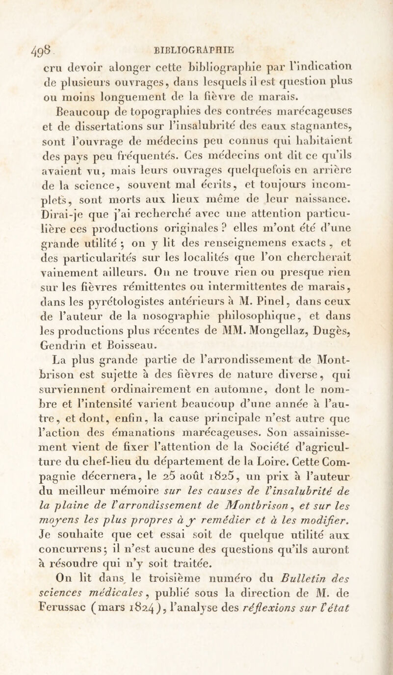 cru devoir ulonger cette bibliograplile par rindlcation de plusieui’s ouvrages, dans lesquels il est question plus ou moins longuement de la fièvre de marais. Beaucoup de topographies des contrées marécageuses et de dissertations sur l’insalubrité des eaux stagnantes, sont l’ouvrage de médecins peu connus qui habitaient des pays peu fréquentés. Ces médecins ont dit ce qu’ils avaient vu, mais leurs ouvrages quelquefois en arrière de la science, souvent mal écrits, et toujours incom¬ plets, sont morts aux lieux même de leur naissance. Dirai-je que j’ai recberclié avec une attention particu¬ lière ces productions originales ? elles m’ont été d’une grande utilité ^ on y lit des renseignemens exacts , et des particularités sur les localités que l’on chercherait vainement ailleurs. On ne trouve rien ou presque rien sur les fièvres rémittentes ou intermittentes de marais, dans les pyrétologistes antérieurs a M. Pinel, dans ceux de l’auteur de la nosographie philosophique, et dans les productions plus récentes de MM. Mongellaz, Dugès, Gendrin et Boisseau. La plus grande partie de l’arrondissement de Mont¬ brison est sujette à des fièvres de nature diverse, qui surviennent ordinairement en automne, dont le nom¬ bre et l’intensité varient beaucoup d’une année à l’au¬ tre, et dont, enfin, la cause principale n’est autre que l’action des émanations marécageuses. Son assainisse¬ ment vient de fixer l’attention de la Société d’agricul¬ ture du chef-lieu du département de la Loire. Cette Com¬ pagnie décernera, le 26 août 1825, un prix à l’auteur du meilleur mémoire sur les causes de Vinsaluhrité de la plaine de Varrondissement de Montbrison ^ et sur les moj'ens les plus propres à y' remédier et à les modifier. Je souhaite que cet essai soit de quelque utilité aux concurrens; il n’est aucune des questions qu’ils auront à résoudre qui n’y soit traitée. On lit dans, le troisième numéro du Bulletin des sciences médicales, publié sous la direction de M. de Ferussac (mars 1824 l’analyse des réflexions sur Vétat