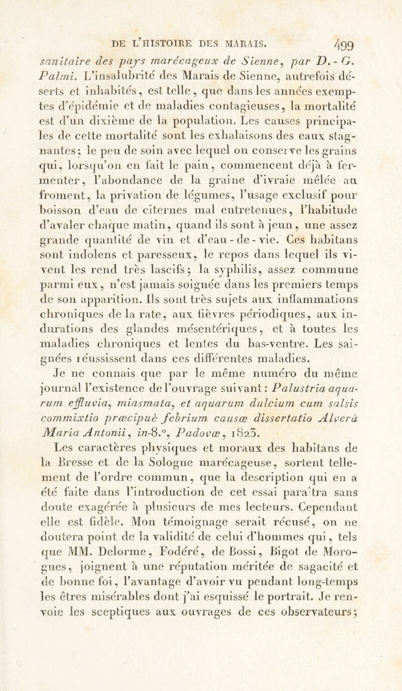 sanitaire des pajs marécageux de Sienne^ par D.-G. Palmi. L’insalubrité clos Marais de Sienne, autrefois dé¬ serts et inhabités, est telle, que dans les années exemp¬ tes d’épidémie et de maladies contagieuses, la mortalité est d’un dixième de la population. Les causes principa¬ les de cette mortalité sont les exhalaisons des eaux stag¬ nantes;, le peu de soin avec lec|uel on consei ve les grains cjui, lors(|u’on en fait le pain, commencent dcqà a fer¬ menter, l’abondance de la graine d’ivraie mêlée au froment, la privation de légumes, l’usage exclusif pour boisson d’eau de citernes mal entretenues, l’iiabitude d’avaler cbac|ue matin, c|uand ils sont à jeun , une assez grande cjuantlté de vin et d’eau - de - vie. Ces liabitans sont indolens et paresseux, le repos dans lec^uel ils vi¬ vent les rend très lascifs j la syphilis, assez commune parmi eux, n’est jamais soignée dans les premiers temps de sou apparition, lis sont très sujets aux inflammations chronic[ues de la rate, aux lièvres périodicjues, aux in¬ durations des glandes mésentériques, et à toutes les maladies chroniques et lentes du bas-ventre. Les sai¬ gnées réussissent dans ces différentes maladies. Je ne connais que par le même numéro du même journal l’existence de l’ouvrage suivant: Palustria aqua- rum eifluçia^ miasmata^ et aquarum dulcium cum saisis commixtio prœcipuè fehrium causce dissertatio Alverà Maria Antonii^ £72-8.°, Padovœ^ 1825. Les caractères pliysic|ues et moraux des habitans de la Bresse et de la Sologne marécageuse, sortent telle¬ ment de l’ordre commun, que la description qui en a été faite dans l’inti'oduction de cet essai paraîtra sans doute exagérée à plusieurs de mes lecteurs. Cependant elle est fidèle. Mon témoignage serait récusé, on ne doutera point de la validité de celui d'hommes qui, tels que MM. Delorme, Fodéré, de Bossi, Bigot de Moro- gues, joignent à une réputation méritée de sagacité et de bonne foi, l’avantage d’avoir vu pendant long-temps les êtres misérables dont j’ai esquissé le portrait. Je ren¬ voie les sceptiques aux ouvrages de ces observateurs^