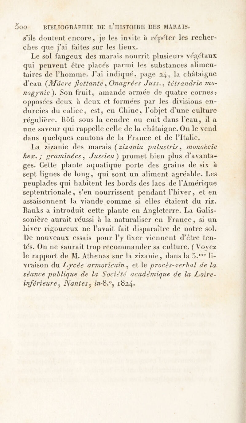 s’ils doutent encore, je les incite à repeter les reclier- ches que j’iil faites sur les lieux. Le sol fangeux des marais nourrit plusieurs végétaux qui peuvent être placés parmi les substances alimen¬ taires de riiomme. J’ai indiqué, page 24, la cliâtaigne d’eau {Mâcre flottante^ Onagrées Jiiss,^ tétrandrie mo- nogynie'). Son fruit, amande armée de quatre cornes? opposées deux à deux et formées par les divisions en¬ durcies du calice, est, en Cliine, l’objet d’une culture régulière. Rôti sous la cendre ou cuit dans l’eau, il a une saveur qui rappelle celle de la cbataigne. On le vend dans quelques cantons de la France et de l’Italie. La zizanie des marais (^zizania palustris ^ monoëcie Tiex. ; graminées ^ Jussieu^ promet bien plus d’avanta¬ ges. Cette plante aquatique porte des grains de six à sept lignes de long, qui sont un aliment agréable. Les peuplades qui habitent les bords des lacs de l’Amérique septentrionale, s’en nourrissent pendant l’iilver, et en assaisonnent la viande comme si elles étaient du riz. Banks a introduit cette plante en Angleterre. La Galis- sonière aurait réussi à la naturaliser en France, si un hiver rigoureux ne l’avait fait disparaître de notre sol. De nouveaux essais pour l’y fixer viennent d’être ten¬ tés. On ne saurait trop recommander sa culture. (Voyez le rapport de M. Athenas sur la zizanie, dans la S.'® li¬ vraison du Lycée armoricain et le procès-verbal de la séance publique de la Société académique de la Loire- inférieure^ ISdntes^ i7z-8.°5 1824*