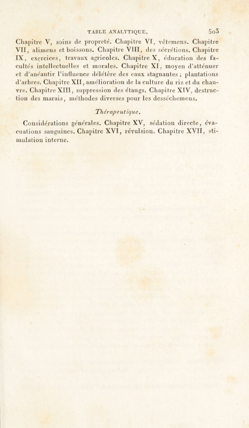 Chapitre V, soins de propreté. Chapitre VI, vétemens. Chapitre VII, alimeus et boissons. Chapitre VIII, des sécrétions. Chapitre IX, exercices, travaux agricoles. Chapitre X, éducation des fa¬ cultés intellectuelles et morales. Chapitre XI, moyen d’atténuer et d’anéantir l’influence délétère des eaux stagnantes ; plantations d’arbres. Chapitre XII, amélioration de la culture du riz et du chan¬ vre. Chapitre XIII, suppression des étangs. Chapitre XIV, destruc¬ tion des marais, méthodes diverses pour les desséchemens. Thérapeutique. Considérations générales. Chapitre XV, sédation directe, éva¬ cuations sanguines. Chapitre XVI, révulsion. Chapitre XVII, sti¬ mulation interne.