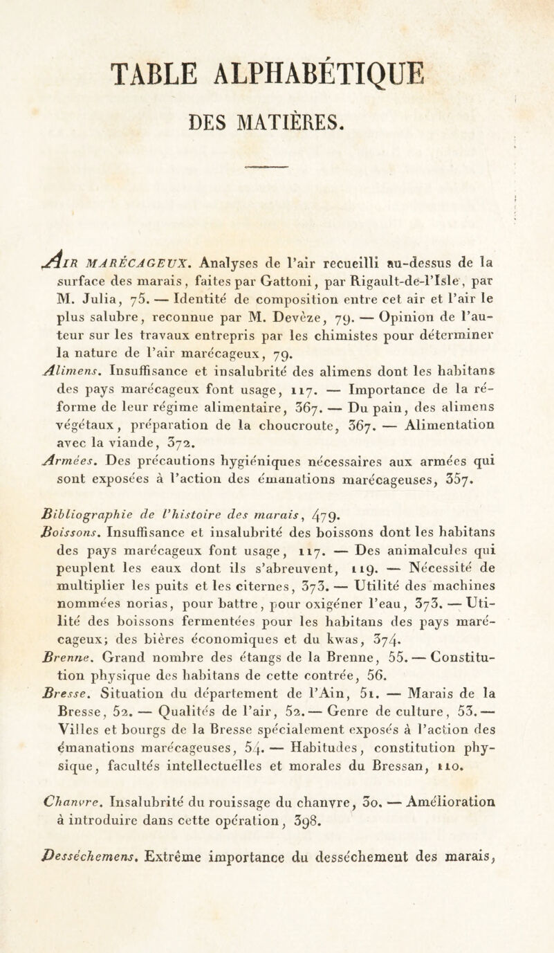 DES MATIÈRES. ,/lIR MARÉCAGEUX, Analyses de l’air recueilli au-dessus de la surface des marais, faites par Gattoni, par Rigault-de-l’Isle , par M. Julia, 76. — Identité de composition entre cet air et l’air le plus salubre, reconnue par M. Devèze, 79. — Opinion de l’au¬ teur sur les travaux entrepris par les chimistes pour déterminer la nature de l’air marécageux, 79. Alimens. Insuffisance et insalubrité des alimens dont les habitans des pays marécageux font usage, 117. — Importance de la ré¬ forme de leur régime alimentaire, 367. — Du pain, des alimens végétaux, préparation de la choucroute, 367. — Alimentation avec la viande, 372. Armées. Des précautions hygiéniques nécessaires aux armées qui sont exposées à l’action des émanations marécageuses, ZS'j. Bibliographie de l'histoire des marais, 479* Boissons, Insuffisance et insalubrité des boissons dont les habitans des pays marécageux font usage, 117. — Des animalcules qui peuplent les eaux dont ils s’abreuvent, 119. — Nécessité de multiplier les puits et les citernes, 373. — Utilité des machines nommées norias, pour battre, pour oxigéner l’eau, 373. — Uti¬ lité des boissons fermentées pour les habitans des pays maré- cagenx; des bières économiques et du kwas, 374. Brenne. Grand nombre des étangs de la Brenne, 55. — Constitu¬ tion physique des habitans de cette contrée, 56. Bresse. Situation du département de l’Ain, 5i. — Marais de la Bresse, 52. — Qualités de l’air, 62.— Genre de culture, 53.— Villes et bourgs de la Bresse spécialement exposés à l’action des émanations marécageuses, 54-— Habitudes, constitution phy¬ sique, facultés intellectuelles et morales du Bressan, 110. Chanvre. Insalubrité du rouissage du chanvre, 00. — Amélioration à introduire dans cette opération, 398. Desséchemens. Extrême importance du dessèchement des marais,