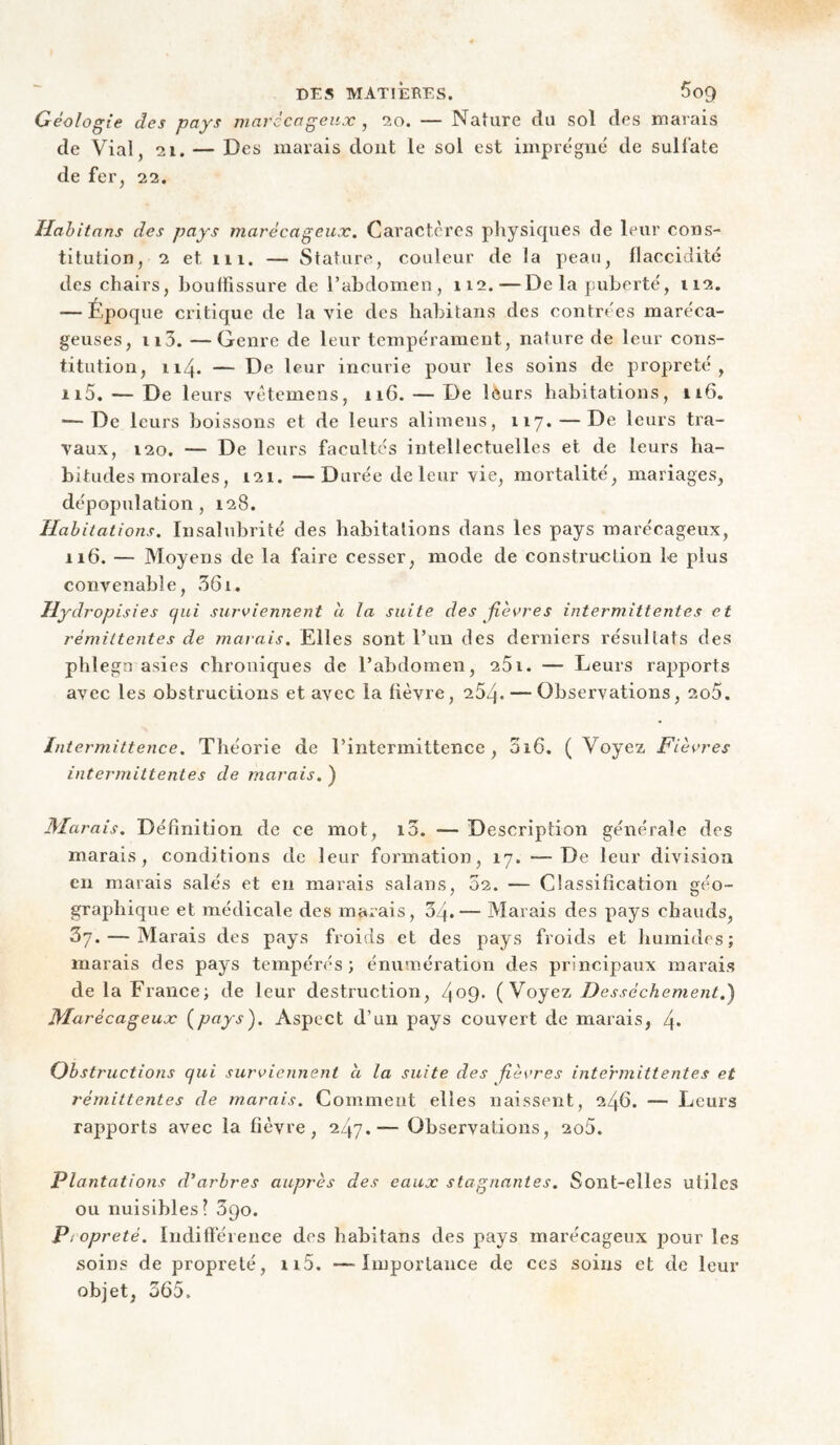 Géologie des pays marccageii.v , 20. — Nature du sol des marais de Vial, 21. — Des marais dont le sol est imprègne' de sulfate de fer^ 22. Hahitnns des pays marécageux. Caractères physiques de leur cons¬ titution, 2 et 111. — Stature, couleur de la peau, flaccidité des chairs, bouffissure de l’abdomen, 112.—De la puberté, 112. — Époque critique de la vie des babitaiis des contrées maréca¬ geuses, ii3. —Genre de leur tempérament, nature de leur cons¬ titution, 114. — De leur incurie pour les soins de propreté, 115. — De leurs vètemens, 116. — De lèurs habitations, 116. — De leurs boissons et de leurs alimens, 117. — De leurs tra¬ vaux, 120. — De leurs facultés intellectuelles et de leurs ha¬ bitudes morales, 121. —Durée de leur vie, mortalité, mariages, dépopulation, 128. Habitations. Insalubrité des habitations dans les pays marécageux, 116. — Moyens de la faire cesser, mode de construction le plus convenable, 361. Hydropisies cjui surviennent a la suite des fièvres intermittentes et rémittentes de marais. Elles sont l’un des derniers résultats des phlegn asies chroniques de l’abdomen, 261. — Leurs rapports avec les obstructions et avec la fièvre, 264. — Observations, 2o5. Intermittence. Théorie de l’intermittence, 3i6. (Voyez Fièvres intermittentes de marais. ) Marais. Définition de ce mot, i3. — Description générale des marais, conditions de leur formation, 17. —De leur division en marais salés et en marais salans, 02. — Classification géo¬ graphique et médicale des marais, 04.— Marais des pays chauds, 67. — Marais des pays froids et des pays froids et humides; marais des pays tempérés ; énumération des principaux marais de la France; de leur destruction, 4^9' (Voyez Dessèchement.) Marécageux {pays). Aspect d’un pays couvert de marais, 4* Obstructions qui surviennent à la suite des fièvres intermittentes et réinittentes de marais. Comment elles naissent, 246. — Leurs rapports avec la fièvre, 247.— Observations, 2o5. Plantations d'arbres auprès des eaux stagnantes. Sont-elles utiles ou nuisibles? 690. Propreté. Indifïérence des habitans des pays marécageux pour les soins de propreté, ii5. —Importance de ces soins et de leur objet, 365.