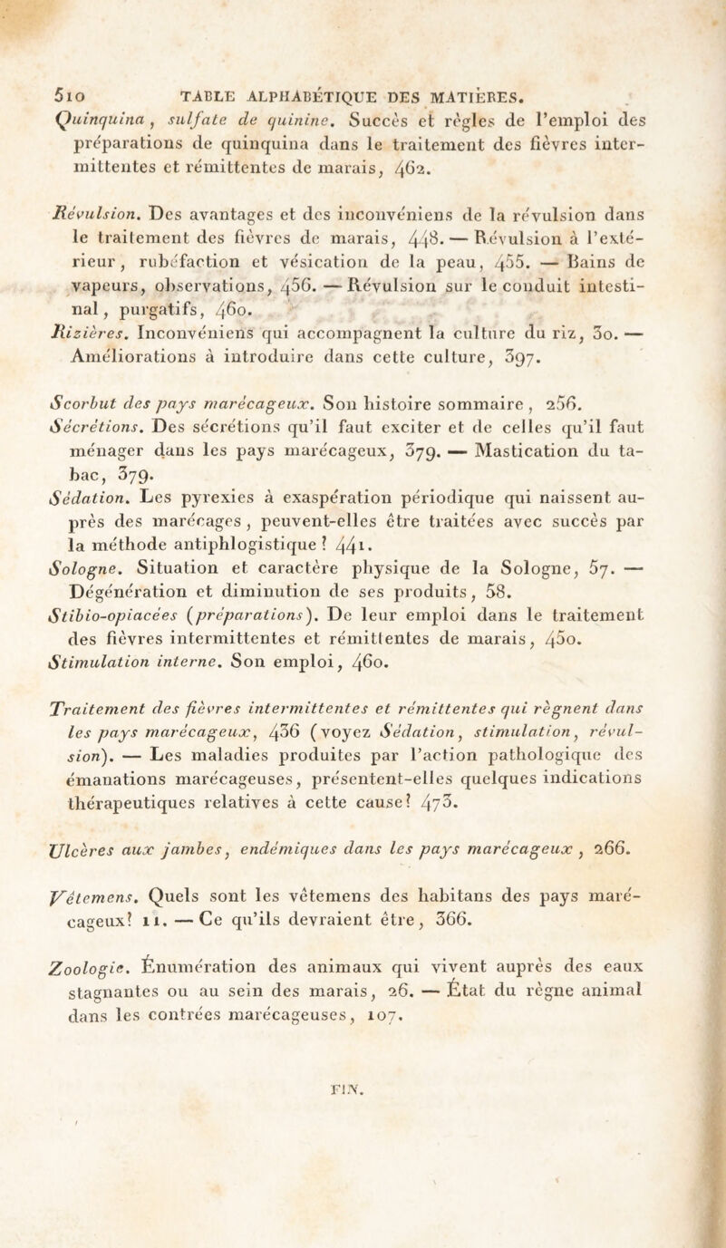 Quinquina , sulfate de quinine. Succès et règles de l’emploi des préparations de quinquina dans le traitement des fièvres inter¬ mittentes et rémittentes de marais, 4^2. Révulsion. Des avantages et des inconvéniens de la révulsion dans le traitement des fièvres do marais, 44^* — B.évulsion à l’exté¬ rieur, rubéfaction et vésication de la peau, 455. — Bains de vapeurs, observations, 45G.—Révulsion sur le conduit intesti¬ nal, purgatifs, 4^0* Rizières. Inconvéniens qui accompagnent la culture du riz, 3o.— Améliorations à introduire dans cette culture, 397. Scorbut des pays marécageux. Son histoire sommaire , 256. Sécrétions. Des sécrétions qu’il faut exciter et de celles qu’il faut ménager dans les pays marécageux, 379. — Mastication du ta¬ bac, 379. Sédation. Les pyrexies à exaspération périodique qui naissent au¬ près des marécages , peuvent-elles être traitées avec succès par la méthode antiphlogistique î 44 Sologne. Situation et caractère physique de la Sologne, 67. — Dégénération et diminution de ses produits, 58. Stibio-opiacées (^préparations). De leur emploi dans le traitement des fièvres intermittentes et rémitlentes de marais, 45o. Stimulation interne. Son emploi, 460. Traitement des fièvres intermittentes et rémittentes qui régnent dans les pays marécageux, 4^6 (voyez Sédation^ stimulation^ révul¬ sion). — Les maladies produites par l’action jDathologique des émanations marécageuses, présentent-elles quelques indications thérapeutiques relatives à cette cause? 475* Ulcères aux jambes^ endémiques dans les pays marécageux , 266. J/’êtemens. Quels sont les vêtemens des habitans des pays maré¬ cageux? 11. —Ce qu’ils devraient être, 366. Zoologie. Énumération des animaux qui vivent auprès des eaux stagnantes ou au sein des marais, 26. —État du règne animal dans les contrées marécageuses, 107. ri.\.