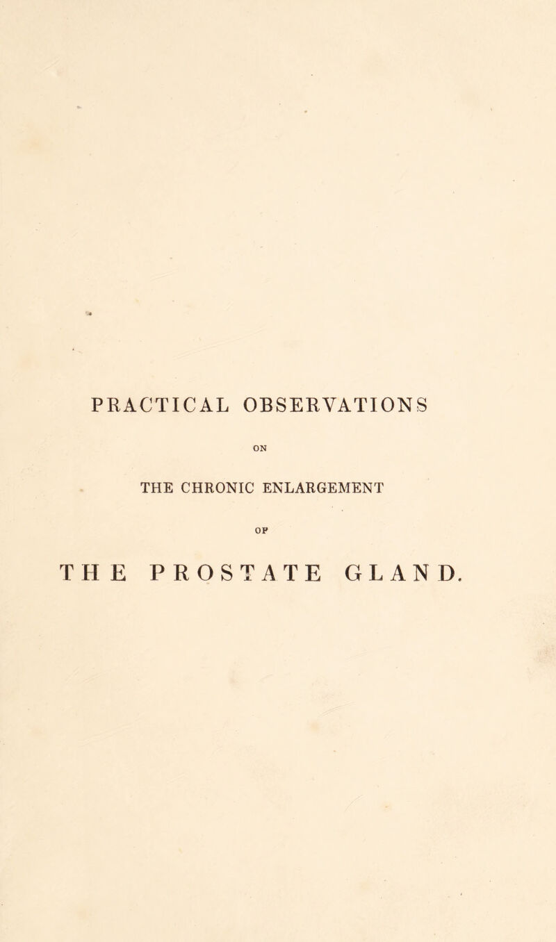 PRACTICAL OBSERVATIONS ON THE CHRONIC ENLARGEMENT OP THE PROSTATE GLAND,